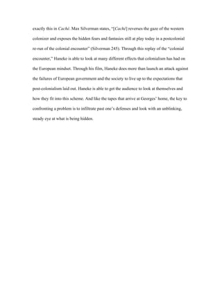 exactly this in Caché. Max Silverman states, “[Caché] reverses the gaze of the western

colonizer and exposes the hidden fears and fantasies still at play today in a postcolonial

re-run of the colonial encounter” (Silverman 245). Through this replay of the “colonial

encounter,” Haneke is able to look at many different effects that colonialism has had on

the European mindset. Through his film, Haneke does more than launch an attack against

the failures of European government and the society to live up to the expectations that

post-colonialism laid out. Haneke is able to get the audience to look at themselves and

how they fit into this scheme. And like the tapes that arrive at Georges’ home, the key to

confronting a problem is to infiltrate past one’s defenses and look with an unblinking,

steady eye at what is being hidden.
 