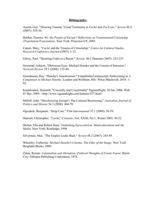 Bibliography:

Austin, Guy. "Drawing Trauma: Visual Testimony in Caché and J'ai 8 ans." Screen 48.4
(2007): 529-36.

Balibar, Etienne. We, the People of Europe? Reflections on Transnational Citizenship
(Translation/Transnation). New York: Princeton UP, 2003.

Caputi, Mary. "Caché and the Trauma of Citizenship." Centre for Cultural Studies
Research Conference Journal (2007): 1-12.

Gilroy, Paul. "Shooting Crabs in a Barrel." Screen. 48:2 (Summer 2007): 233-235

Gronstad, Asbjorn. "Downcast Eyes: Michael Haneke and the Cinema of Intrusion."
Noricom Review 29.1 (2008): 133-44.

Grundmann, Roy. "Haneke's Anachronism." Unpublished manuscript; forthcoming in A
Companion to Michael Haneke. London and Waltham, MA: Wiley-Blackwell, 2010. 1-
82.

Kamalzadeh, Dominik. "Cowardly and Comfortable" SignandSight. 30 Jan. 2006. Web.
01 Dec. 2009. <http://www.signandsight.com/features/577.html>

Milfull, John. "Decolonizing Europe?: The Colonial Boomerang." Australian Journal of
Politics and History 54.3 (2008): 464-70.

Ogrodnik, Benjamin. “Deep Cuts.” Film International 37.1 (2009): 56-59.

Sharrett, Christopher. “Caché,” Cineaste, Vol. XXXI, No.1, Winter 2005, 50-52.

Shohat, Ella and Robert Stam. Unthinking Eurocentrism: Multiculturalism and the
Media. New York: Routledge, 1994.

Silverman, Max. "The Empire Looks Back." Screen 48.2 (2007): 245-49.

Wheatley, Catherine. Michael Haneke's Cinema: The Ethic of the Image. New York:
Berghahn Books, 2009.

Zahar, Renate. Colonialism and Alienation: Political Thoughts of Frantz Fanon. Benin
City: Ethiopia Publishing Corporation, 1974.
 