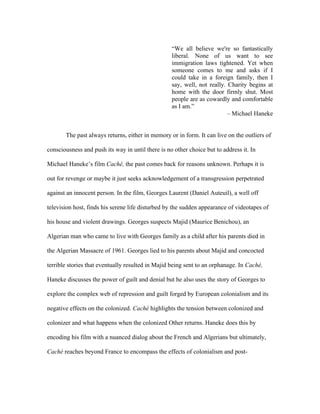 “We all believe we're so fantastically
                                                   liberal. None of us want to see
                                                   immigration laws tightened. Yet when
                                                   someone comes to me and asks if I
                                                   could take in a foreign family, then I
                                                   say, well, not really. Charity begins at
                                                   home with the door firmly shut. Most
                                                   people are as cowardly and comfortable
                                                   as I am.”
                                                                          – Michael Haneke


       The past always returns, either in memory or in form. It can live on the outliers of

consciousness and push its way in until there is no other choice but to address it. In

Michael Haneke’s film Caché, the past comes back for reasons unknown. Perhaps it is

out for revenge or maybe it just seeks acknowledgement of a transgression perpetrated

against an innocent person. In the film, Georges Laurent (Daniel Auteuil), a well off

television host, finds his serene life disturbed by the sudden appearance of videotapes of

his house and violent drawings. Georges suspects Majid (Maurice Benichou), an

Algerian man who came to live with Georges family as a child after his parents died in

the Algerian Massacre of 1961. Georges lied to his parents about Majid and concocted

terrible stories that eventually resulted in Majid being sent to an orphanage. In Caché,

Haneke discusses the power of guilt and denial but he also uses the story of Georges to

explore the complex web of repression and guilt forged by European colonialism and its

negative effects on the colonized. Caché highlights the tension between colonized and

colonizer and what happens when the colonized Other returns. Haneke does this by

encoding his film with a nuanced dialog about the French and Algerians but ultimately,

Caché reaches beyond France to encompass the effects of colonialism and post-
 