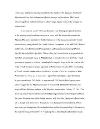 17 massacre and denied any responsibility for the deaths of the Algerians. Eventually

Algeria would win their independence but the damage had been done. The French

refused culpability and even refused to acknowledge Algeria’s successful struggle for

independence.

       In his essay on Caché, “Drawing Trauma,” Guy Austin pays special attention

to the ongoing struggle in France to come to terms with the historical trauma of the

Algerian Massacre. Austin notes that the repression of the massacre eventually turned

into something more palatable for French citizens. He says that in the mid-1990's, France

underwent a period of historical "renegotiation and selective remembering" (Austin

530). In November 1996, President Chirac called for French citizens to be proud of the

important achievements made in Africa through colonization. Even in 2005, the French

government required by law that “school syllabi recognize in particular the positive role

of the French presence overseas, especially in North Africa” (Austin 530). This lauding

of French colonial history without regard to its negative effects is a symptom of what

Austin calls “un passé qui ne passe pas” - a past that cannot pass, a past that cannot

be overcome (Austin 530). In fact, it was not until 1998 that the French government

acknowledged that the Algerian massacre even occurred. Then in October 2001, the

mayor of Paris dedicated a plaque to the Algerians massacred on October 17, 1961. This

move was one of the first admissions of the French government to their responsibility in

the event. The dedication of the plaque was met with fury from conservative French who

felt as though such a move was divisive and even dangerous to national unity. If they

were to accept the negative effects of colonialism and their responsibility in the massacre,

the idea of France as the symbol of everything that is desirable about European society
 