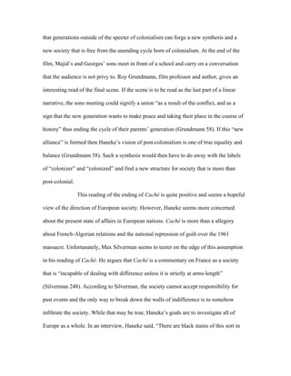 that generations outside of the specter of colonialism can forge a new synthesis and a

new society that is free from the unending cycle born of colonialism. At the end of the

film, Majid’s and Georges’ sons meet in front of a school and carry on a conversation

that the audience is not privy to. Roy Grundmann, film professor and author, gives an

interesting read of the final scene. If the scene is to be read as the last part of a linear

narrative, the sons meeting could signify a union “as a result of the conflict, and as a

sign that the new generation wants to make peace and taking their place in the course of

history” thus ending the cycle of their parents’ generation (Grundmann 58). If this “new

alliance” is formed then Haneke’s vision of post-colonialism is one of true equality and

balance (Grundmann 58). Such a synthesis would then have to do away with the labels

of “colonizer” and “colonized” and find a new structure for society that is more than

post-colonial.

                 This reading of the ending of Caché is quite positive and seems a hopeful

view of the direction of European society. However, Haneke seems more concerned

about the present state of affairs in European nations. Caché is more than a allegory

about French-Algerian relations and the national repression of guilt over the 1961

massacre. Unfortunately, Max Silverman seems to teeter on the edge of this assumption

in his reading of Caché. He argues that Caché is a commentary on France as a society

that is “incapable of dealing with difference unless it is strictly at arms-length”

(Silverman 248). According to Silverman, the society cannot accept responsibility for

past events and the only way to break down the walls of indifference is to somehow

infiltrate the society. While that may be true, Haneke’s goals are to investigate all of

Europe as a whole. In an interview, Haneke said, “There are black stains of this sort in
 