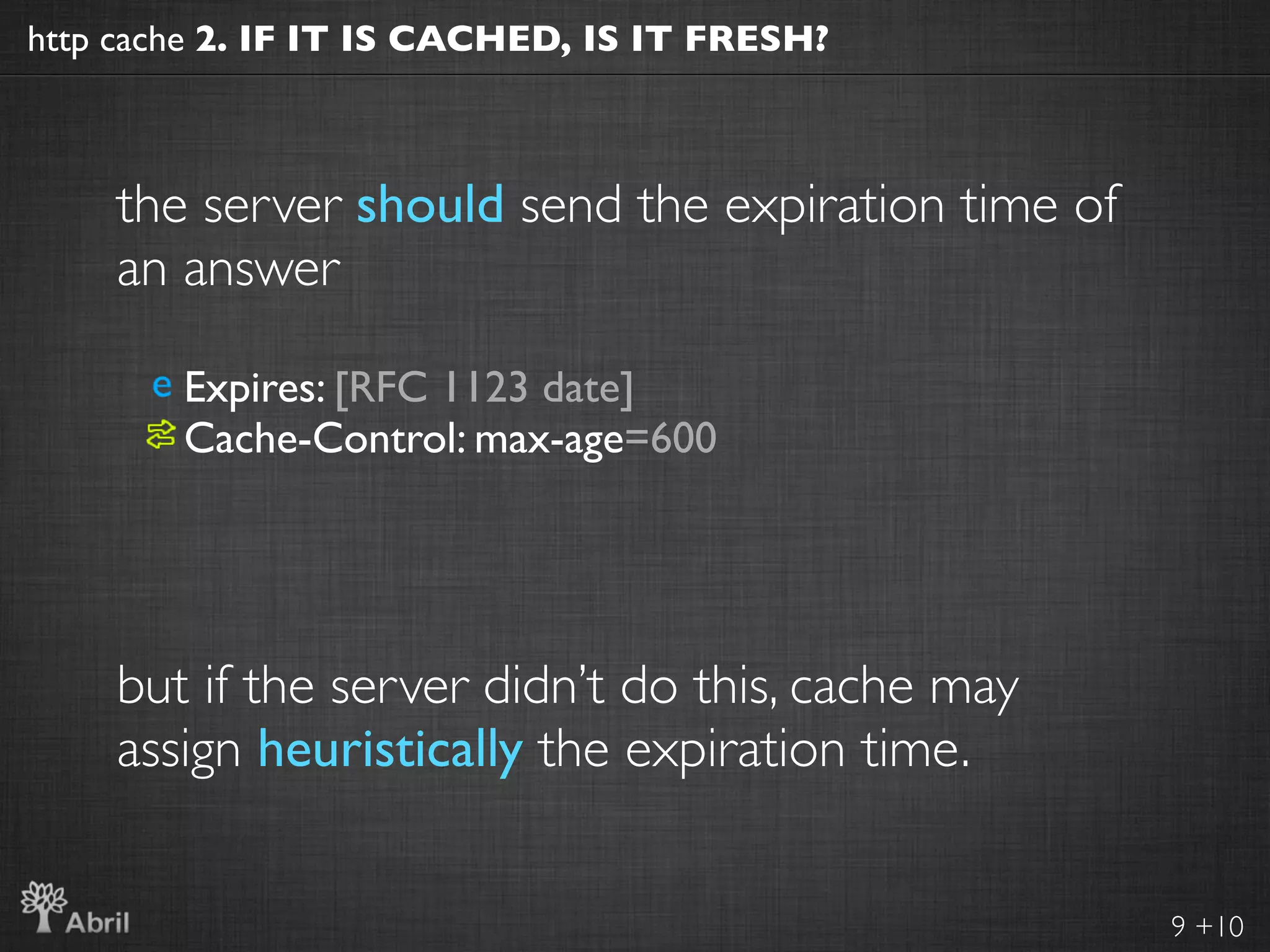 http cache 2. IF IT IS CACHED, IS IT FRESH?



    the server should send the expiration time of
    an answer

        Expires: [RFC 1123 date]
        Cache-Control: max-age=600




    but if the server didn’t do this, cache may
    assign heuristically the expiration time.


                                                    9 +10
 
