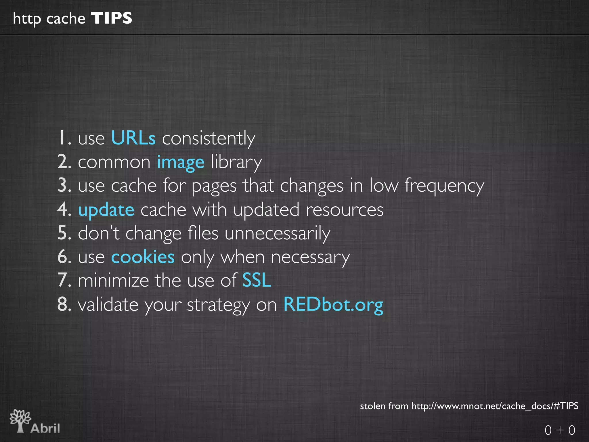 http cache TIPS




     1. use URLs consistently
     2. common image library
     3. use cache for pages that changes in low frequency
     4. update cache with updated resources
     5. don’t change ﬁles unnecessarily
     6. use cookies only when necessary
     7. minimize the use of SSL
     8. validate your strategy on REDbot.org



                                         stolen from http://www.mnot.net/cache_docs/#TIPS

                                                                                 0+0
 