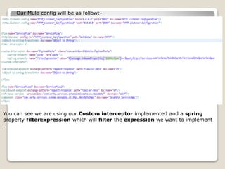 Our Mule config will be as follow:-
You can see we are using our Custom interceptor implemented and a spring
property filterExpression which will filter the expression we want to implement
.
 