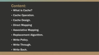 Content:
▪ What is Cache?
▪ Cache Operation.
▪ Cache Design.
▪ Direct Mapping
▪ Associative Mapping.
▪ Replacement Algorithm.
▪ Write Policy.
▪ Write Through.
▪ Write Back.
 