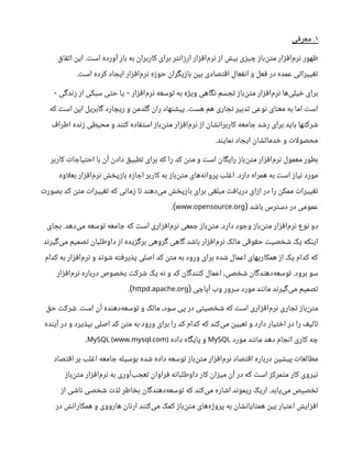 ۱
‫معرفی‬ .
‫اتفاق‬ ‫این‬ .‫است‬ ‫آورده‬ ‫بار‬ ‫به‬ ‫کاربران‬ ‫برای‬ ‫ارزانتر‬ ‫‌افزار‬
‫م‬‫نر‬ ‫از‬ ‫بیش‬ ‫چیزی‬ ‫‌باز‬
‫ن‬‫مت‬ ‫‌افزار‬
‫م‬‫نر‬ ‫ظهور‬
.‫است‬ ‫کرده‬ ‫ایجاد‬ ‫‌افزار‬
‫م‬‫نر‬ ‫حوزه‬ ‫بازیگران‬ ‫بین‬ ‫اقتصادی‬ ‫انفعال‬ ‫و‬ ‫فعل‬ ‫در‬ ‫عمده‬ ‫تغییراتی‬
‫زندگی‬ ‫از‬ ‫سبکی‬ ‫حتی‬ ‫یا‬ ‫‌افزار‬
‫م‬‫نر‬ ‫توسعه‬ ‫به‬ ‫ویژه‬ ‫نگاهی‬ ‫تجسم‬ ‫‌باز‬
‫ن‬‫مت‬ ‫‌افزار‬
‫م‬‫نر‬ ‫‌ها‬
‫ی‬‫خیل‬ ‫برای‬
- -
‫که‬ ‫است‬ ‫این‬ ‫گابریل‬ ‫ریچارد‬ ‫و‬ ‫گلدمن‬ ‫ران‬ ‫پیشنهاد‬ .‫هست‬ ‫هم‬ ‫تجاری‬ ‫تدبیر‬ ‫نوعی‬ ‫معنای‬ ‫به‬ ‫اما‬ ‫است‬
‫اطراف‬ ‫زنده‬ ‫محیطی‬ ‫و‬ ‫کنند‬ ‫استفاده‬ ‫‌باز‬
‫ن‬‫مت‬ ‫‌افزار‬
‫م‬‫نر‬ ‫از‬ ‫کاربرانشان‬ ‫جامعه‬ ‫رشد‬ ‫برای‬ ‫باید‬ ‫شرکتها‬
.‫نمایند‬ ‫ایجاد‬ ‫خدماتشان‬ ‫و‬ ‫ات‬‫ل‬‫محصو‬
‫کاربر‬ ‫احتیاجات‬ ‫با‬ ‫آن‬ ‫دادن‬ ‫تطبیق‬ ‫برای‬ ‫که‬ ‫را‬ ‫کد‬ ‫متن‬ ‫و‬ ‫است‬ ‫رایگان‬ ‫‌باز‬
‫ن‬‫مت‬ ‫‌افزار‬
‫م‬‫نر‬ ‫معمول‬ ‫بطور‬
‫اوه‬‫ل‬‫بع‬ ‫‌افزار‬
‫م‬‫نر‬ ‫بازپخش‬ ‫اجازه‬ ‫کاربر‬ ‫به‬ ‫‌باز‬
‫ن‬‫مت‬ ‫‌های‬
‫ه‬‫پروان‬ ‫اغلب‬ .‫دارد‬ ‫همراه‬ ‫به‬ ‫است‬ ‫نیاز‬ ‫مورد‬
‫بصورت‬ ‫کد‬ ‫متن‬ ‫تغییرات‬ ‫که‬ ‫زمانی‬ ‫تا‬ ‫‌دهند‬
‫ی‬‫م‬ ‫بازپخش‬ ‫برای‬ ‫مبلغی‬ ‫دریافت‬ ‫ازای‬ ‫در‬ ‫را‬ ‫ممکن‬ ‫تغییرات‬
‫باشد‬ ‫دسترس‬ ‫در‬ ‫عمومی‬
(
. .
www opensource org
.)
‫بجای‬ .‫‌دهد‬
‫ی‬‫م‬ ‫توسعه‬ ‫جامعه‬ ‫که‬ ‫است‬ ‫‌افزاری‬
‫م‬‫نر‬ ‫جمعی‬ ‫‌باز‬
‫ن‬‫مت‬ .‫دارد‬ ‫وجود‬ ‫‌باز‬
‫ن‬‫مت‬ ‫‌افزار‬
‫م‬‫نر‬ ‫نوع‬ ‫دو‬
‫‌گیرند‬
‫ی‬‫م‬ ‫تصمیم‬ ‫داوطلبان‬ ‫از‬ ‫برگزیده‬ ‫گروهی‬ ‫گاهی‬ ‫باشد‬ ‫‌افزار‬
‫م‬‫نر‬ ‫مالک‬ ‫حقوقی‬ ‫شخصیت‬ ‫یک‬ ‫اینکه‬
‫کدام‬ ‫به‬ ‫‌افزار‬
‫م‬‫نر‬ ‫و‬ ‫شوند‬ ‫پذیرفته‬ ‫اصلی‬ ‫کد‬ ‫متن‬ ‫به‬ ‫ورود‬ ‫برای‬ ‫شده‬ ‫اعمال‬ ‫همکاریهای‬ ‫از‬ ‫یک‬ ‫کدام‬ ‫که‬
‫‌افزار‬
‫م‬‫نر‬ ‫درباره‬ ‫بخصوص‬ ‫شرکت‬ ‫یک‬ ‫نه‬ ‫و‬ ‫کد‬ ‫کنندگان‬ ‫اعمال‬ ،‫شخصی‬ ‫‌دهندگان‬
‫ه‬‫توسع‬ .‫برود‬ ‫سو‬
‫آپاچی‬ ‫وب‬ ‫سرور‬ ‫مورد‬ ‫مانند‬ ‫‌گیرند‬
‫ی‬‫م‬ ‫تصمیم‬
(
. .
httpd apache org
.)
‫حق‬ ‫شرکت‬ .‫است‬ ‫آن‬ ‫‌دهنده‬
‫ه‬‫توسع‬ ‫و‬ ‫مالک‬ ،‫سود‬ ‫پی‬ ‫در‬ ‫شخصیتی‬ ‫که‬ ‫است‬ ‫‌افزاری‬
‫م‬‫نر‬ ‫تجاری‬ ‫‌باز‬
‫ن‬‫مت‬
‫آینده‬ ‫در‬ ‫و‬ ‫بپذیرد‬ ‫اصلی‬ ‫کد‬ ‫متن‬ ‫به‬ ‫ورود‬ ‫برای‬ ‫را‬ ‫کد‬ ‫کدام‬ ‫که‬ ‫‌کند‬
‫ی‬‫م‬ ‫تعیین‬ ‫و‬ ‫دارد‬ ‫اختیار‬ ‫در‬ ‫را‬ ‫تالیف‬
‫مورد‬ ‫مانند‬ ‫دهد‬ ‫انجام‬ ‫کاری‬ ‫چه‬
MySQL
‫داده‬ ‫پایگاه‬ ‫و‬
. .
MySQL (www mysql com)
.
‫اقتصاد‬ ‫بر‬ ‫اغلب‬ ‫جامعه‬ ‫بوسیله‬ ‫شده‬ ‫داده‬ ‫توسعه‬ ‫‌باز‬
‫ن‬‫مت‬ ‫‌افزار‬
‫م‬‫نر‬ ‫اقتصاد‬ ‫درباره‬ ‫پیشین‬ ‫مطالعات‬
‫‌باز‬
‫ن‬‫مت‬ ‫‌افزار‬
‫م‬‫نر‬ ‫به‬ ‫‌آوری‬
‫ب‬‫تعج‬ ‫فراوان‬ ‫داوطلبانه‬ ‫کار‬ ‫میزان‬ ‫آن‬ ‫در‬ ‫که‬ ‫است‬ ‫متمرکز‬ ‫کار‬ ‫نیروی‬
‫از‬ ‫ناشی‬ ‫شخصی‬ ‫لذت‬ ‫بخاطر‬ ‫‌دهندگان‬
‫ه‬‫توسع‬ ‫که‬ ‫‌کند‬
‫ی‬‫م‬ ‫اشاره‬ ‫ریموند‬ ‫اریک‬ .‫‌یابد‬
‫ی‬‫م‬ ‫تخصیص‬
‫در‬ ‫همکارانش‬ ‫و‬ ‫هارووی‬ ‫ارنان‬ ‫‌کنند‬
‫ی‬‫م‬ ‫کمک‬ ‫‌باز‬
‫ن‬‫مت‬ ‫‌های‬
‫ه‬‫پروژ‬ ‫به‬ ‫همتایانشان‬ ‫بین‬ ‫اعتبار‬ ‫افزایش‬
 