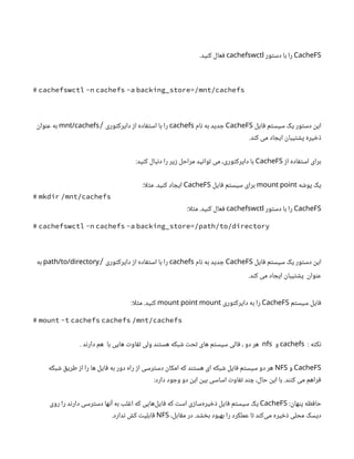 CacheFS
‫دستور‬ ‫با‬ ‫را‬
cachefswctl
.‫کنید‬ ‫فعال‬
# cachefswctl -n cachefs -a backing_store=/mnt/cachefs
‫فایل‬ ‫سیستم‬ ‫یک‬ ‫دستور‬ ‫این‬
CacheFS
‫نام‬ ‫به‬ ‫جدید‬
cachefs
‫دایرکتوری‬ ‫از‬ ‫استفاده‬ ‫با‬ ‫را‬
/
mnt/cachefs
‫عنوان‬ ‫به‬
.‫کند‬ ‫می‬ ‫ایجاد‬ ‫پشتیبان‬ ‫ذخیره‬
‫از‬ ‫استفاده‬ ‫برای‬
CacheFS
:‫کنید‬ ‫دنبال‬ ‫را‬ ‫زیر‬ ‫مراحل‬ ‫توانید‬ ‫می‬ ،‫دایرکتوری‬ ‫با‬
‫پوشه‬ ‫یک‬
mount point
‫فایل‬ ‫سیستم‬ ‫برای‬
CacheFS
:‫ا‬‫ل‬‫مث‬ .‫کنید‬ ‫ایجاد‬
# mkdir /mnt/cachefs
CacheFS
‫دستور‬ ‫با‬ ‫را‬
cachefswctl
:‫ا‬‫ل‬‫مث‬ .‫کنید‬ ‫فعال‬
# cachefswctl -n cachefs -a backing_store=/path/to/directory
‫فایل‬ ‫سیستم‬ ‫یک‬ ‫دستور‬ ‫این‬
CacheFS
‫نام‬ ‫به‬ ‫جدید‬
cachefs
‫دایرکتوری‬ ‫از‬ ‫استفاده‬ ‫با‬ ‫را‬
/
path/to/directory
‫به‬
.‫کند‬ ‫می‬ ‫ایجاد‬ ‫پشتیبان‬ ‫عنوان‬
‫سیستم‬ ‫فایل‬
CacheFS
‫دایرکتوری‬ ‫به‬ ‫را‬
mount point mount
:‫ا‬‫ل‬‫مث‬ .‫کنید‬
# mount -t cachefs cachefs /mnt/cachefs
: ‫نکته‬
cachefs
‫و‬
nfs
. ‫دارند‬ ‫هم‬ ‫با‬ ‫هایی‬ ‫تفاوت‬ ‫ولی‬ ‫هستند‬ ‫شبکه‬ ‫تحت‬ ‫های‬ ‫سیستم‬ ‫فالی‬ ، ‫دو‬ ‫هر‬
CacheFS
‫و‬
NFS
‫شبکه‬ ‫طریق‬ ‫از‬ ‫را‬ ‫ها‬ ‫فایل‬ ‫به‬ ‫دور‬ ‫راه‬ ‫از‬ ‫دسترسی‬ ‫امکان‬ ‫که‬ ‫هستند‬ ‫ای‬ ‫شبکه‬ ‫فایل‬ ‫سیستم‬ ‫دو‬ ‫هر‬
:‫دارد‬ ‫وجود‬ ‫دو‬ ‫این‬ ‫بین‬ ‫اساسی‬ ‫تفاوت‬ ‫چند‬ ،‫حال‬ ‫این‬ ‫با‬ .‫کنند‬ ‫می‬ ‫فراهم‬
:‫پنهان‬ ‫حافظه‬
CacheFS
‫روی‬ ‫را‬ ‫دارند‬ ‫دسترسی‬ ‫آنها‬ ‫به‬ ‫اغلب‬ ‫که‬ ‫‌هایی‬
‫ل‬‫فای‬ ‫که‬ ‫است‬ ‫‌سازی‬
‫ه‬‫ذخیر‬ ‫فایل‬ ‫سیستم‬ ‫یک‬
،‫مقابل‬ ‫در‬ .‫بخشد‬ ‫بهبود‬ ‫را‬ ‫عملکرد‬ ‫تا‬ ‫‌کند‬
‫ی‬‫م‬ ‫ذخیره‬ ‫محلی‬ ‫دیسک‬
NFS
.‫ندارد‬ ‫کش‬ ‫قابلیت‬
 