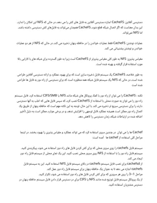 :‫این‬‫ل‬‫آف‬ ‫دسترسی‬
CacheFS
‫که‬ ‫حالی‬ ‫در‬ ،‫دهد‬ ‫می‬ ‫را‬ ‫کش‬ ‫های‬ ‫فایل‬ ‫به‬ ‫این‬‫ل‬‫آف‬ ‫دسترسی‬ ‫اجازه‬
NFS
.‫ندارد‬ ‫را‬ ‫امکان‬ ‫این‬
،‫شود‬ ‫قطع‬ ‫شبکه‬ ‫اتصال‬ ‫اگر‬ ‫که‬ ‫معناست‬ ‫بدان‬ ‫این‬
CacheFS
،‫باشد‬ ‫داشته‬ ‫دسترسی‬ ‫کش‬ ‫‌های‬
‫ل‬‫فای‬ ‫به‬ ‫‌تواند‬
‫ی‬‫م‬ ‫همچنان‬
‫اما‬
NFS
.‫‌تواند‬
‫ی‬‫نم‬
:‫نوشتن‬ ‫عملیات‬
CacheFS
‫که‬ ‫حالی‬ ‫در‬ ،‫کند‬ ‫می‬ ‫ذخیره‬ ‫پنهان‬ ‫حافظه‬ ‫در‬ ‫را‬ ‫خواندن‬ ‫عملیات‬ ‫فقط‬
NFS
‫عملیات‬ ‫دو‬ ‫هر‬ ‫از‬
.‫کند‬ ‫می‬ ‫پشتیبانی‬ ‫نوشتن‬ ‫و‬ ‫خواندن‬
:‫پذیری‬ ‫مقیاس‬
NFS
‫از‬ ‫پذیرتر‬ ‫مقیاس‬ ‫کلی‬ ‫طور‬ ‫به‬
CacheFS
‫ا‬‫ل‬‫با‬ ‫کارایی‬ ‫با‬ ‫های‬ ‫شبکه‬ ‫برای‬ ‫گسترده‬ ‫طور‬ ‫به‬ ‫زیرا‬ ‫است‬
.‫است‬ ‫شده‬ ‫بهینه‬ ‫و‬ ‫گرفته‬ ‫قرار‬ ‫استفاده‬ ‫مورد‬
،‫اصه‬‫ل‬‫خ‬ ‫طور‬ ‫به‬
CacheFS
‫طراحی‬ ‫این‬‫ل‬‫آف‬ ‫دسترسی‬ ‫ارائه‬ ‫و‬ ‫عملکرد‬ ‫بهبود‬ ‫برای‬ ‫که‬ ‫است‬ ‫سازی‬ ‫ذخیره‬ ‫فایل‬ ‫سیستم‬ ‫یک‬
‫که‬ ‫حالی‬ ‫در‬ ،‫است‬ ‫شده‬
NFS
‫طراحی‬ ‫ها‬ ‫فایل‬ ‫به‬ ‫دور‬ ‫راه‬ ‫از‬ ‫دسترسی‬ ‫برای‬ ‫که‬ ‫است‬ ‫منظوره‬ ‫همه‬ ‫شبکه‬ ‫فایل‬ ‫سیستم‬ ‫یک‬
‫است‬ ‫شده‬
: ‫نکته‬
CacheFS
‫مانند‬ ‫شبکه‬ ‫های‬ ‫پروتکل‬ ‫کمک‬ ‫با‬ ‫دور‬ ‫راه‬ ‫از‬ ‫توان‬ ‫می‬ ‫را‬
NFS
‫یا‬
CIFS/SMB
‫سیستم‬ ‫فایل‬ .‫کرد‬ ‫استفاده‬
‫از‬ ‫استفاده‬ ‫با‬ ‫محلی‬ ‫صورت‬ ‫به‬ ‫توان‬ ‫می‬ ‫را‬ ‫دور‬ ‫راه‬
CacheFS
‫دسترسی‬ ‫آنها‬ ‫به‬ ‫اغلب‬ ‫که‬ ‫هایی‬ ‫فایل‬ ‫سپس‬ ‫که‬ ،‫کرد‬ ‫نصب‬
‫یک‬ ‫طریق‬ ‫از‬ ‫پنهان‬ ‫حافظه‬ ‫که‬ ‫است‬ ‫مهم‬ ‫نکته‬ ‫این‬ ‫به‬ ‫توجه‬ ،‫حال‬ ‫این‬ ‫با‬ .‫کند‬ ‫می‬ ‫ذخیره‬ ‫تر‬ ‫سریع‬ ‫دسترسی‬ ‫برای‬ ‫را‬ ‫دارند‬
‫تأخیر‬ ‫دلیل‬ ‫به‬ ‫است‬ ‫ممکن‬ ،‫موارد‬ ‫برخی‬ ‫در‬ ‫و‬ ،‫ندهد‬ ‫افزایش‬ ‫را‬ ‫توجهی‬ ‫قابل‬ ‫عملکرد‬ ‫همیشه‬ ‫است‬ ‫ممکن‬ ‫دور‬ ‫راه‬ ‫اتصال‬
.‫دهد‬ ‫کاهش‬ ‫را‬ ‫دسترسی‬ ‫زمان‬ ،‫شبکه‬ ‫ارتباطات‬ ‫در‬ ‫شده‬ ‫اضافه‬
Cachef
‫اینجا‬ ‫در‬ .‫بخشد‬ ‫بهبود‬ ‫را‬ ‫پذیری‬ ‫مقیاس‬ ‫و‬ ‫عملکرد‬ ‫تواند‬ ‫می‬ ‫که‬ ‫کرد‬ ‫استفاده‬ ‫سرور‬ ‫چندین‬ ‫در‬ ‫توان‬ ‫می‬ ‫را‬ ‫ها‬
‫از‬ ‫استفاده‬ ‫کلی‬ ‫مراحل‬
cachef
:‫است‬ ‫آمده‬ ‫ها‬
‫فایل‬ ‫سیستم‬
cachefs
.‫کنید‬ ‫پیکربندی‬ ،‫شود‬ ‫می‬ ‫استفاده‬ ‫دور‬ ‫راه‬ ‫های‬ ‫فایل‬ ‫کردن‬ ‫کش‬ ‫برای‬ ‫که‬ ‫محلی‬ ‫سرور‬ ‫روی‬ ‫را‬
‫از‬ ‫استفاده‬ ‫با‬ ‫را‬ ‫دور‬ ‫راه‬ ‫فایل‬ ‫سیستم‬
NFS
‫دور‬ ‫راه‬ ‫فایل‬ ‫سیستم‬ ‫از‬ ‫محلی‬ ‫نمای‬ ‫یک‬ ‫این‬ .‫کنید‬ ‫نصب‬ ‫محلی‬ ‫سرور‬ ‫روی‬
.‫کند‬ ‫می‬ ‫ایجاد‬
‫از‬
cachefsd
‫سیستم‬ ‫فایل‬ ‫نصب‬ ‫برای‬
cachefs
‫فایل‬ ‫سیستم‬ ‫ای‬‫ل‬‫با‬ ‫در‬
NFS
‫فایل‬ ‫سیستم‬ ‫به‬ ‫این‬ .‫کنید‬ ‫استفاده‬
cachefs
.‫کند‬ ‫عمل‬ ‫دور‬ ‫راه‬ ‫فایل‬ ‫سیستم‬ ‫برای‬ ‫پنهان‬ ‫حافظه‬ ‫یک‬ ‫عنوان‬ ‫به‬ ‫تا‬ ‫دهد‬ ‫می‬ ‫اجازه‬
‫مراحل‬
1
-
3
.‫کنید‬ ‫تکرار‬ ،‫شود‬ ‫می‬ ‫استفاده‬ ‫دور‬ ‫راه‬ ‫های‬ ‫فایل‬ ‫کردن‬ ‫کش‬ ‫برای‬ ‫که‬ ‫سروری‬ ‫هر‬ ‫روی‬ ‫را‬
‫مانند‬ ‫شده‬ ‫توزیع‬ ‫فایل‬ ‫سیستم‬ ‫پروتکل‬ ‫یک‬ ‫از‬
NFS
‫یا‬
CIFS
‫در‬ ‫پنهان‬ ‫حافظه‬ ‫سیستم‬ ‫فایل‬ ‫دادن‬ ‫قرار‬ ‫دسترس‬ ‫در‬ ‫برای‬
.‫کنید‬ ‫استفاده‬ ‫مشتریان‬ ‫دسترس‬
 