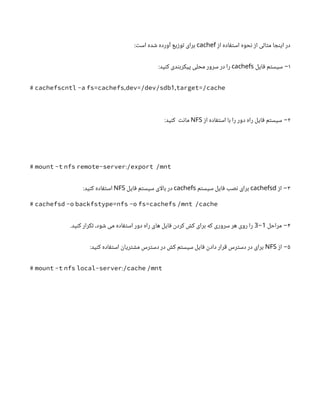 ‫از‬ ‫استفاده‬ ‫نحوه‬ ‫از‬ ‫مثالی‬ ‫اینجا‬ ‫در‬
cachef
:‫است‬ ‫شده‬ ‫آورده‬ ‫توزیع‬ ‫برای‬
۱
‫فایل‬ ‫سیستم‬ −
cachefs
:‫کنید‬ ‫پیکربندی‬ ‫محلی‬ ‫سرور‬ ‫در‬ ‫را‬
, 1,
# cachefscntl -a fs=cachefs dev=/dev/sdb target=/cache
۲
‫از‬ ‫استفاده‬ ‫با‬ ‫را‬ ‫دور‬ ‫راه‬ ‫فایل‬ ‫سیستم‬ −
NFS
:‫کنید‬ ‫مانت‬
:
# mount -t nfs remote-server /export /mnt
۳
−
‫از‬
cachefsd
‫سیستم‬ ‫فایل‬ ‫نصب‬ ‫برای‬
cachefs
‫فایل‬ ‫سیستم‬ ‫ای‬‫ل‬‫با‬ ‫در‬
NFS
:‫کنید‬ ‫استفاده‬
# cachefsd -o backfstype=nfs -o fs=cachefs /mnt /cache
۴
−
‫مراحل‬
1
-
3
.‫کنید‬ ‫تکرار‬ ،‫شود‬ ‫می‬ ‫استفاده‬ ‫دور‬ ‫راه‬ ‫های‬ ‫فایل‬ ‫کردن‬ ‫کش‬ ‫برای‬ ‫که‬ ‫سروری‬ ‫هر‬ ‫روی‬ ‫را‬
۵
‫از‬ −
NFS
:‫کنید‬ ‫استفاده‬ ‫مشتریان‬ ‫دسترس‬ ‫در‬ ‫کش‬ ‫سیستم‬ ‫فایل‬ ‫دادن‬ ‫قرار‬ ‫دسترس‬ ‫در‬ ‫برای‬
:
# mount -t nfs local-server /cache /mnt
 