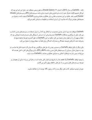 : ‫نکته‬
Cachefs
‫سال‬ ‫در‬
2013
‫انتشار‬ ‫با‬
11
Oracle Solaris
‫که‬ ‫بود‬ ‫این‬ ‫امر‬ ‫این‬ ‫دلیل‬ .‫شد‬ ‫متوقف‬ ‫رسمی‬ ‫طور‬ ‫به‬
‫فایل‬ ‫سیستم‬ ‫مانند‬ ‫سازی‬ ‫ذخیره‬ ‫های‬ ‫فناوری‬ ‫سایر‬ ‫به‬ ‫را‬ ‫خود‬ ‫تمرکز‬ ‫گرفت‬ ‫تصمیم‬ ‫اوراکل‬
ZFS
‫فایل‬ ‫سیستم‬ ‫و‬
Oracle
Cluster
‫‌پذیری‬
‫س‬‫مقیا‬ ‫و‬ ‫عملکرد‬ ‫برای‬ ‫‌هایی‬
‫ت‬‫محدودی‬ ،‫این‬ ‫بر‬ ‫اوه‬‫ل‬‫ع‬ .‫دهد‬ ‫تغییر‬
Cachefs
‫در‬ ‫‌ویژه‬
‫ه‬‫ب‬ ،‫داشت‬ ‫وجود‬
.‫‌کرد‬
‫ی‬‫م‬ ‫کمتر‬ ‫سازمانی‬ ‫تنظیمات‬ ‫در‬ ‫استفاده‬ ‫برای‬ ‫را‬ ‫آن‬ ‫جذابیت‬ ‫که‬ ،‫بزرگ‬ ‫مقیاس‬ ‫‌های‬
‫ط‬‫محی‬
Cachefs
‫نامناسب‬ ‫مدرن‬ ‫های‬ ‫سیستم‬ ‫در‬ ‫استفاده‬ ‫برای‬ ‫را‬ ‫آن‬ ‫که‬ ‫بود‬ ‫اشکال‬ ‫و‬ ‫محدودیت‬ ‫چندین‬ ‫دارای‬ ‫زیرا‬ ‫شد‬ ‫متوقف‬
‫ات‬‫ل‬‫مشک‬ ‫بزرگترین‬ ‫از‬ ‫یکی‬ .‫کرد‬ ‫می‬
Cachefs
‫که‬ ‫بود‬ ‫لینوکس‬ ‫هسته‬ ‫جدیدتر‬ ‫های‬ ‫ویژگی‬ ‫از‬ ‫برخی‬ ‫از‬ ‫آن‬ ‫پشتیبانی‬ ‫عدم‬
،‫این‬ ‫بر‬ ‫اوه‬‫ل‬‫ع‬ .‫کرد‬ ‫می‬ ‫دشوار‬ ‫زمان‬ ‫طول‬ ‫در‬ ‫را‬ ‫آن‬ ‫بهبود‬ ‫و‬ ‫حفظ‬
Cachefs
‫باز‬ ‫منبع‬ ‫جامعه‬ ‫توسط‬ ‫گسترده‬ ‫طور‬ ‫به‬
.‫کرد‬ ‫می‬ ‫دشوار‬ ‫را‬ ‫پروژه‬ ‫حفظ‬ ‫به‬ ‫کمک‬ ‫برای‬ ‫کنندگان‬ ‫مشارکت‬ ‫و‬ ‫دهندگان‬ ‫توسعه‬ ‫یافتن‬ ‫که‬ ،‫نشد‬ ‫پذیرفته‬
‫توقف‬ ‫ایل‬‫ل‬‫د‬ ‫از‬ ‫دیگر‬ ‫یکی‬
Cachefs
‫تر‬ ‫مناسب‬ ‫ها‬ ‫فایل‬ ‫ذخیره‬ ‫کار‬ ‫برای‬ ‫که‬ ‫بود‬ ‫جایگزینی‬ ‫های‬ ‫حل‬ ‫راه‬ ‫بودن‬ ‫دسترس‬ ‫در‬
‫مانند‬ ،‫مدرن‬ ‫فایل‬ ‫‌های‬
‫م‬‫سیست‬ ‫از‬ ‫بسیاری‬ ،‫مثال‬ ‫عنوان‬ ‫به‬ .‫بود‬
Btrfs
‫و‬
ZFS
‫که‬ ‫هستند‬ ‫داخلی‬ ‫کش‬ ‫‌های‬
‫ی‬‫ویژگ‬ ‫دارای‬ ،
‫با‬ ‫مشابه‬ ‫عملکردی‬ ‫مزایای‬ ‫به‬ ،‫اضافی‬ ‫‌افزار‬
‫م‬‫نر‬ ‫به‬ ‫نیاز‬ ‫بدون‬ ‫‌توانند‬
‫ی‬‫م‬
Cachefs
.‫یابند‬ ‫دست‬
،‫توقف‬ ‫وجود‬ ‫با‬
Cachefs
‫بر‬ ‫همچنان‬ ‫آن‬ ‫سازی‬ ‫پیاده‬ ‫و‬ ‫طراحی‬ ‫و‬ ،‫است‬ ‫مانده‬ ‫باقی‬ ‫افزار‬ ‫نرم‬ ‫تاریخ‬ ‫از‬ ‫جالب‬ ‫قطعه‬ ‫یک‬
.‫گذارد‬ ‫می‬ ‫تأثیر‬ ‫پنهان‬ ‫حافظه‬ ‫های‬ ‫حل‬ ‫راه‬ ‫و‬ ‫مدرن‬ ‫فایل‬ ‫های‬ ‫سیستم‬ ‫توسعه‬
‫مورد‬ ‫در‬ ‫که‬ ‫را‬ ‫بنده‬ ‫دیگر‬ ‫های‬ ‫کتاب‬ ، ‫میکنم‬ ‫توصیه‬ ‫عزیزان‬
zfs
. ‫نمایید‬ ‫مطالعه‬ ‫را‬ ‫ام‬ ‫نوشته‬
 