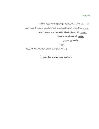 : ‫به‬ ‫تقدیم‬
‫خدا‬
‫شتافت‬ ‫یاریم‬ ‫به‬ ‫که‬ ‫بود‬ ‫او‬ ‫تنها‬ ‫هایم‬ ‫سختی‬ ‫در‬ ‫که‬ ‫چرا‬
‫مادرم‬
‫اویم‬ ‫مدیون‬ ‫که‬ ‫را‬ ‫حبت‬ َ‫م‬ ‫و‬ ‫انسانیت‬ ‫داد‬ ‫یاد‬ ‫و‬ . ‫کرد‬ ‫تقدیم‬ ‫زندگی‬ ‫به‬ ‫مرا‬ ‫که‬ ‫چرا‬
‫پدرم‬
‫اویم‬ ‫مدیون‬ ‫و‬ ‫بود‬ ‫من‬ ‫حامی‬ ‫همیشه‬ ‫روحش‬ ‫که‬
‫عشقم‬
‫هست‬ ‫و‬ ‫بود‬ ‫مشوقم‬ ‫که‬
‫سورس‬ ‫اپن‬ ‫جامعه‬
‫بشریت‬
‫را‬ ‫هایش‬ ‫دانسته‬ ‫میکند‬ ‫منتشر‬ ‫و‬ ‫میخواند‬ ‫که‬ ‫او‬ ‫و‬
: ‫هیچ‬ ‫دیگر‬ ‫و‬ ‫جهانی‬ ‫صلح‬ ‫امید‬ ‫به‬ ‫و‬
)
 