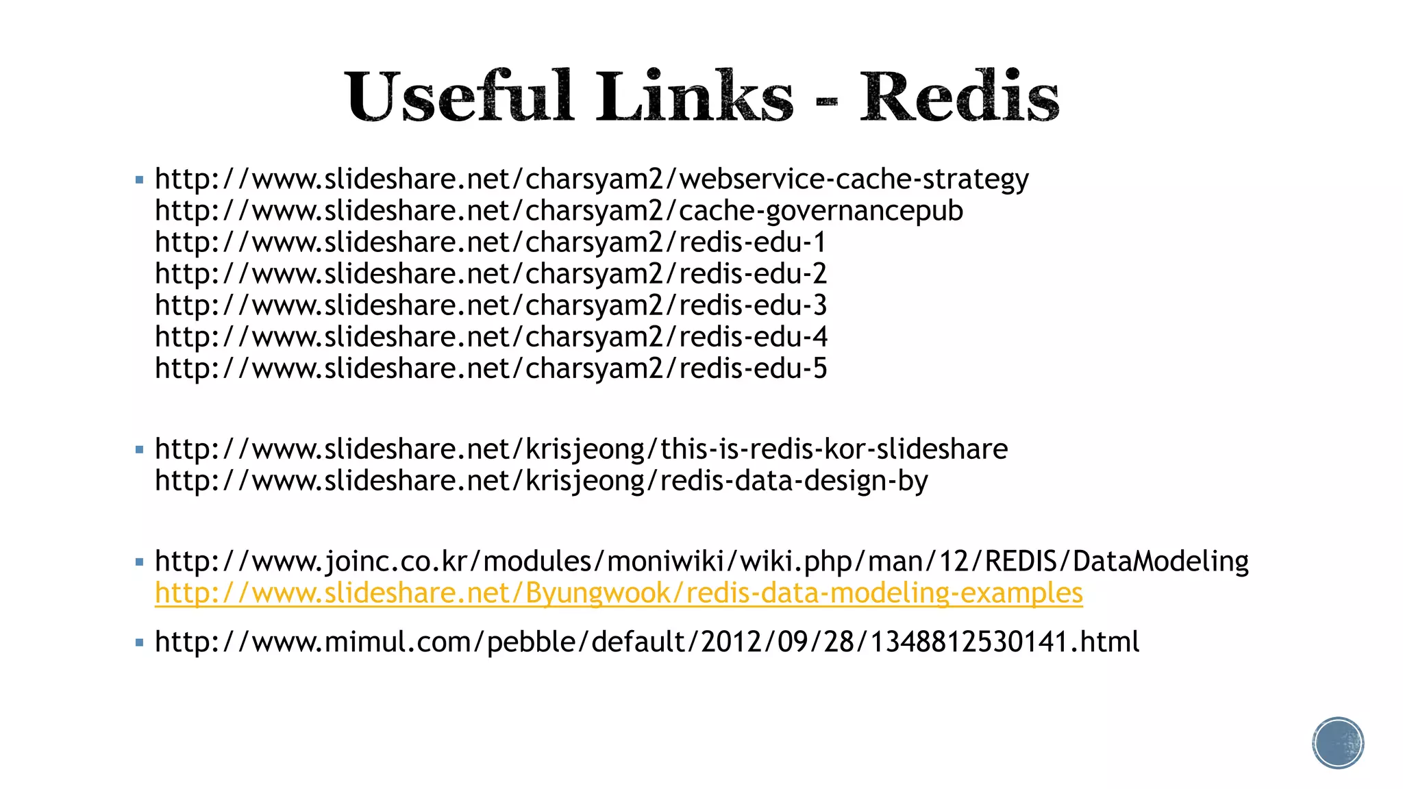  http://www.slideshare.net/charsyam2/webservice-cache-strategy
http://www.slideshare.net/charsyam2/cache-governancepub
http://www.slideshare.net/charsyam2/redis-edu-1
http://www.slideshare.net/charsyam2/redis-edu-2
http://www.slideshare.net/charsyam2/redis-edu-3
http://www.slideshare.net/charsyam2/redis-edu-4
http://www.slideshare.net/charsyam2/redis-edu-5
 http://www.slideshare.net/krisjeong/this-is-redis-kor-slideshare
http://www.slideshare.net/krisjeong/redis-data-design-by
 http://www.joinc.co.kr/modules/moniwiki/wiki.php/man/12/REDIS/DataModeling
http://www.slideshare.net/Byungwook/redis-data-modeling-examples
 http://www.mimul.com/pebble/default/2012/09/28/1348812530141.html
 