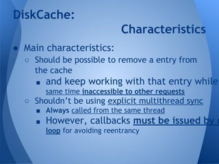 DiskCache: 
● Main characteristics: 
Characteristics 
○ Should be possible to remove a entry from 
the cache 
■ and keep working with that entry while same time inaccessible to other requests 
○ Shouldn’t be using explicit multithread sync 
■ Always called from the same thread 
■ However, callbacks must be issued by message 
loop for avoiding reentrancy 
 