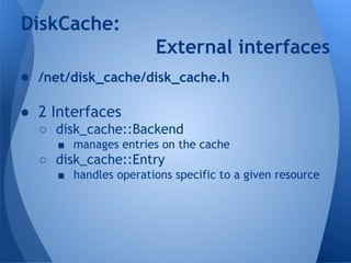 DiskCache: 
External interfaces 
● /net/disk_cache/disk_cache.h 
● 2 Interfaces 
○ disk_cache::Backend 
■ manages entries on the cache 
○ disk_cache::Entry 
■ handles operations specific to a given resource 
 