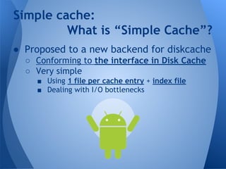Simple cache: 
What is “Simple Cache”? 
● Proposed to a new backend for diskcache 
○ Conforming to the interface in Disk Cache 
○ Very simple 
■ Using 1 file per cache entry + index file 
■ Dealing with I/O bottlenecks 
 