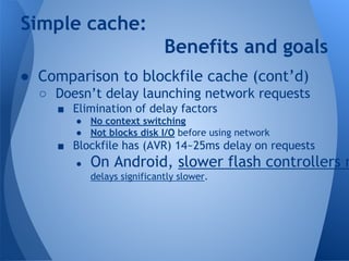 Simple cache: 
Benefits and goals 
● Comparison to blockfile cache (cont’d) 
○ Doesn’t delay launching network requests 
■ Elimination of delay factors 
● No context switching 
● Not blocks disk I/O before using network 
■ Blockfile has (AVR) 14~25ms delay on requests 
● On Android, slower flash controllers make delays significantly slower. 
 