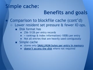 Simple cache: 
Benefits and goals 
● Comparison to blockfile cache (cont’d) 
○ Lower resident set pressure & fewer IO ops. 
■ Disk format has 
● 256~512B per entry records 
● + rankings & index information(~100B) per entry 
● Not all entries that are heavily used contiguously 
■ Simple cache 
● stores only SMALLNUM bytes per entry in memory 
● doesn’t access the disk where not required 
 