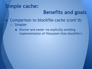Simple cache: 
Benefits and goals 
● Comparison to blockfile cache (cont’d) 
○ Simpler 
■ Shorter and easier via explicitly avoiding 
implementation of filesystem than blockfile’s 
 