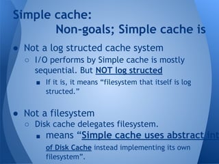 Simple cache: 
Non-goals; Simple cache is 
● Not a log structed cache system 
○ I/O performs by Simple cache is mostly 
sequential. But NOT log structed 
■ If it is, it means “filesystem that itself is log 
structed.” 
● Not a filesystem 
○ Disk cache delegates filesystem. 
■ means “Simple cache uses abstract interface 
of Disk Cache instead implementing its own 
filesystem”. 
 