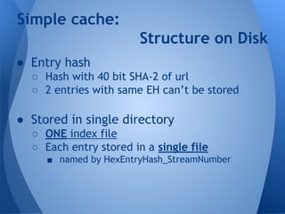 Simple cache: 
● Entry hash 
Structure on Disk 
○ Hash with 40 bit SHA-2 of url 
○ 2 entries with same EH can’t be stored 
● Stored in single directory 
○ ONE index file 
○ Each entry stored in a single file 
■ named by HexEntryHash_StreamNumber 
 
