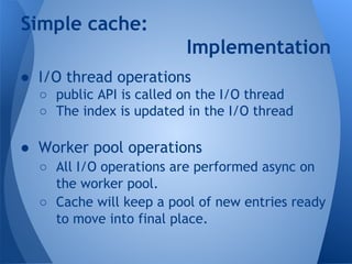 Simple cache: 
Implementation 
● I/O thread operations 
○ public API is called on the I/O thread 
○ The index is updated in the I/O thread 
● Worker pool operations 
○ All I/O operations are performed async on 
the worker pool. 
○ Cache will keep a pool of new entries ready 
to move into final place. 
 