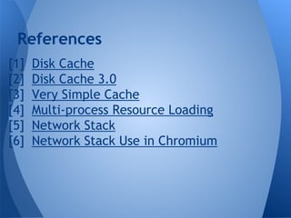 References 
[1] Disk Cache 
[2] Disk Cache 3.0 
[3] Very Simple Cache 
[4] Multi-process Resource Loading 
[5] Network Stack 
[6] Network Stack Use in Chromium 
