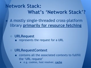 Network Stack: 
What’s ‘Network Stack’? 
● A mostly single-threaded cross-platform 
library primarily for resource fetching 
○ URLRequest 
■ represents the request for a URL 
○ URLRequestContext 
■ contains all the associated contexts to fullfill 
the ‘URL request’ 
● e.g. cookies, host resolver, cache 
 