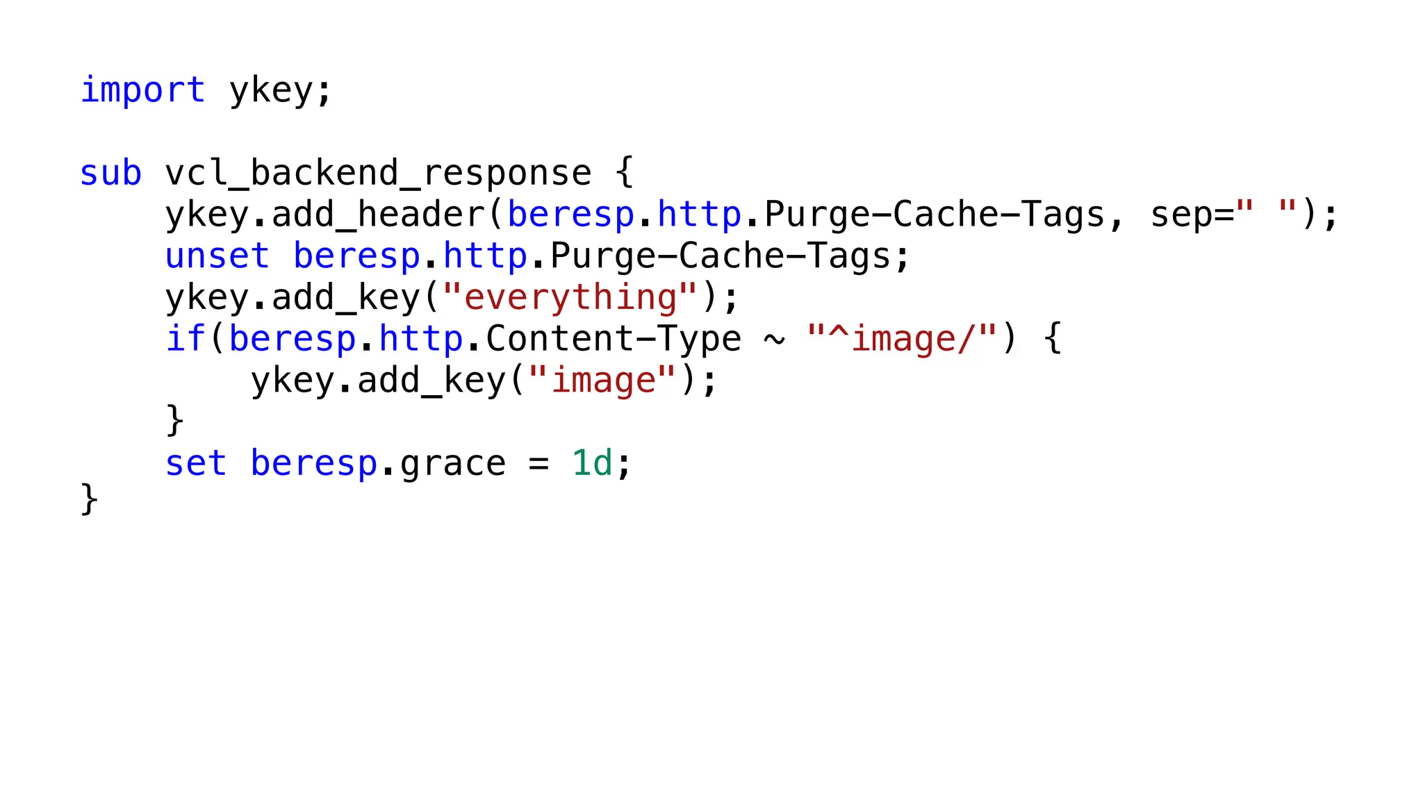 import ykey;
sub vcl_backend_response {
ykey.add_header(beresp.http.Purge-Cache-Tags, sep=" ");
unset beresp.http.Purge-Cache-Tags;
ykey.add_key("everything");
if(beresp.http.Content-Type ~ "^image/") {
ykey.add_key("image");
}
set beresp.grace = 1d;
}
 