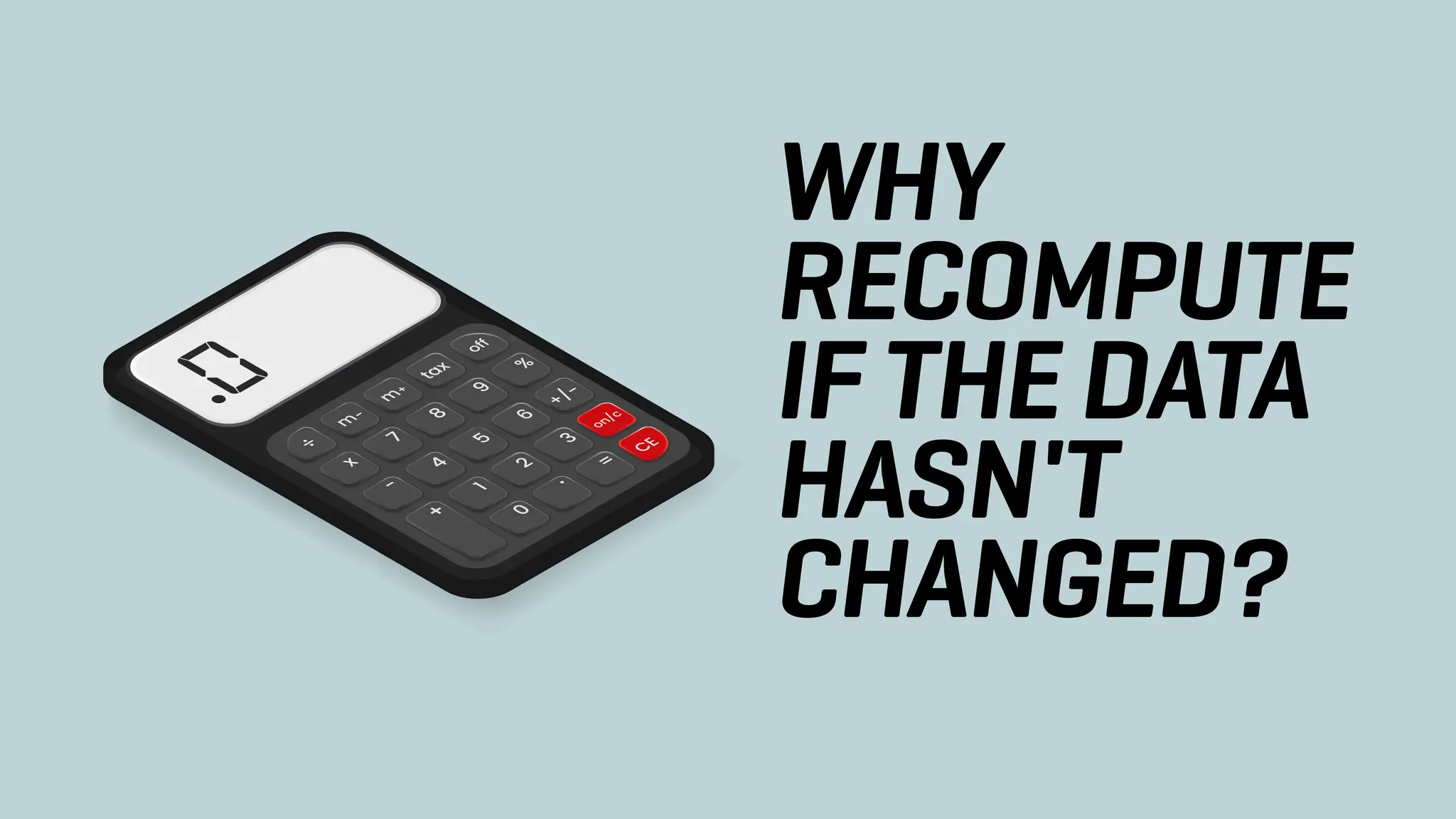 WHY
RECOMPUTE
IF THE DATA
HASN'T
CHANGED?
 