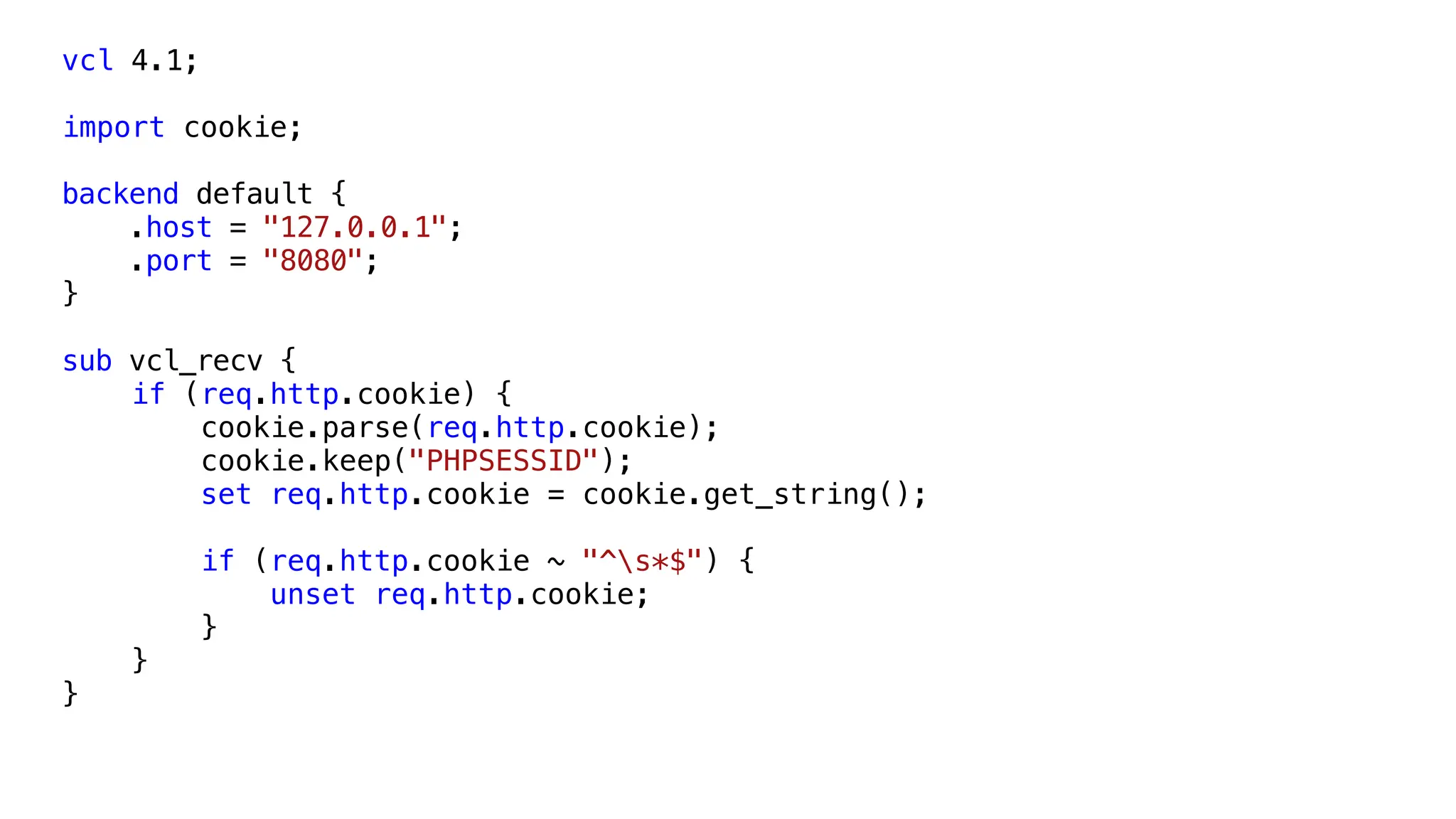 vcl 4.1;
import cookie;
backend default {
.host = "127.0.0.1";
.port = "8080";
}
sub vcl_recv {
if (req.http.cookie) {
cookie.parse(req.http.cookie);
cookie.keep("PHPSESSID");
set req.http.cookie = cookie.get_string();
if (req.http.cookie ~ "^s*$") {
unset req.http.cookie;
}
}
}
 
