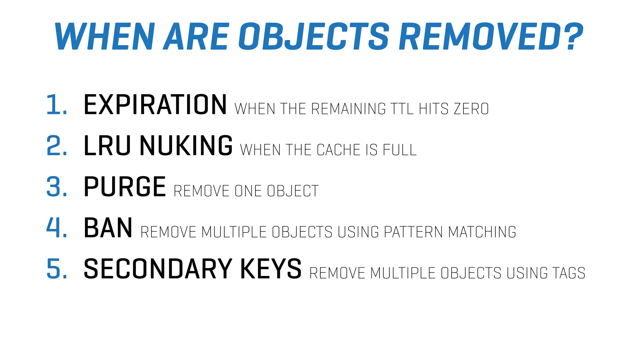 WHEN ARE OBJECTS REMOVED?
1. EXPIRATION WHEN THE REMAINING TTL HITS ZERO
2. LRU NUKING WHEN THE CACHE IS FULL
3. PURGE REMOVE ONE OBJECT
4. BAN REMOVE MULTIPLE OBJECTS USING PATTERN MATCHING
5. SECONDARY KEYS REMOVE MULTIPLE OBJECTS USING TAGS
 