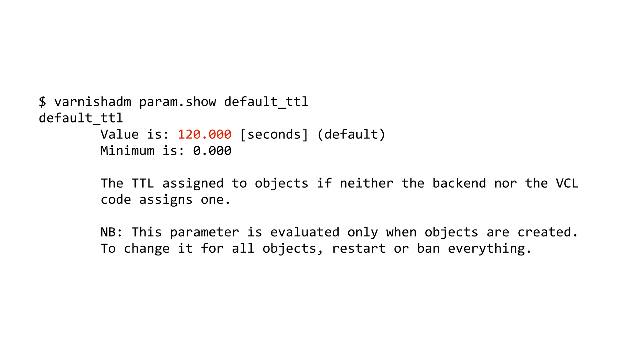 $ varnishadm param.show default_ttl
default_ttl
Value is: 120.000 [seconds] (default)
Minimum is: 0.000
The TTL assigned to objects if neither the backend nor the VCL
code assigns one.
NB: This parameter is evaluated only when objects are created.
To change it for all objects, restart or ban everything.
 
