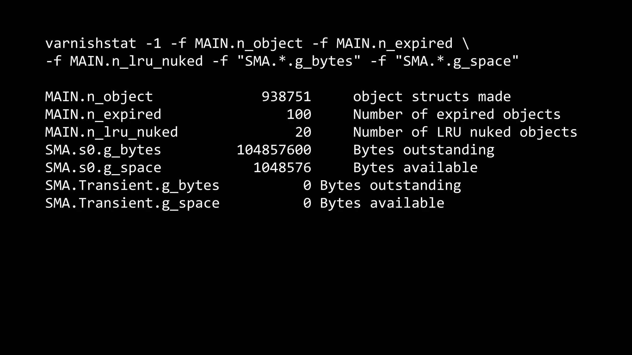 varnishstat -1 -f MAIN.n_object -f MAIN.n_expired 
-f MAIN.n_lru_nuked -f "SMA.*.g_bytes" -f "SMA.*.g_space"
MAIN.n_object 938751 object structs made
MAIN.n_expired 100 Number of expired objects
MAIN.n_lru_nuked 20 Number of LRU nuked objects
SMA.s0.g_bytes 104857600 Bytes outstanding
SMA.s0.g_space 1048576 Bytes available
SMA.Transient.g_bytes 0 Bytes outstanding
SMA.Transient.g_space 0 Bytes available
 