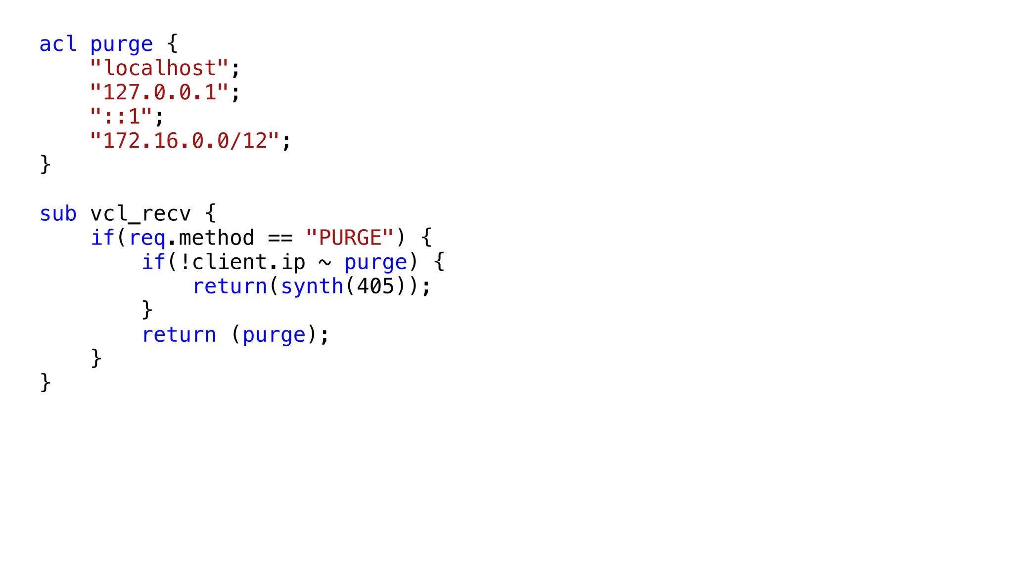 acl purge {
"localhost";
"127.0.0.1";
"::1";
"172.16.0.0/12";
}
sub vcl_recv {
if(req.method == "PURGE") {
if(!client.ip ~ purge) {
return(synth(405));
}
return (purge);
}
}
 
