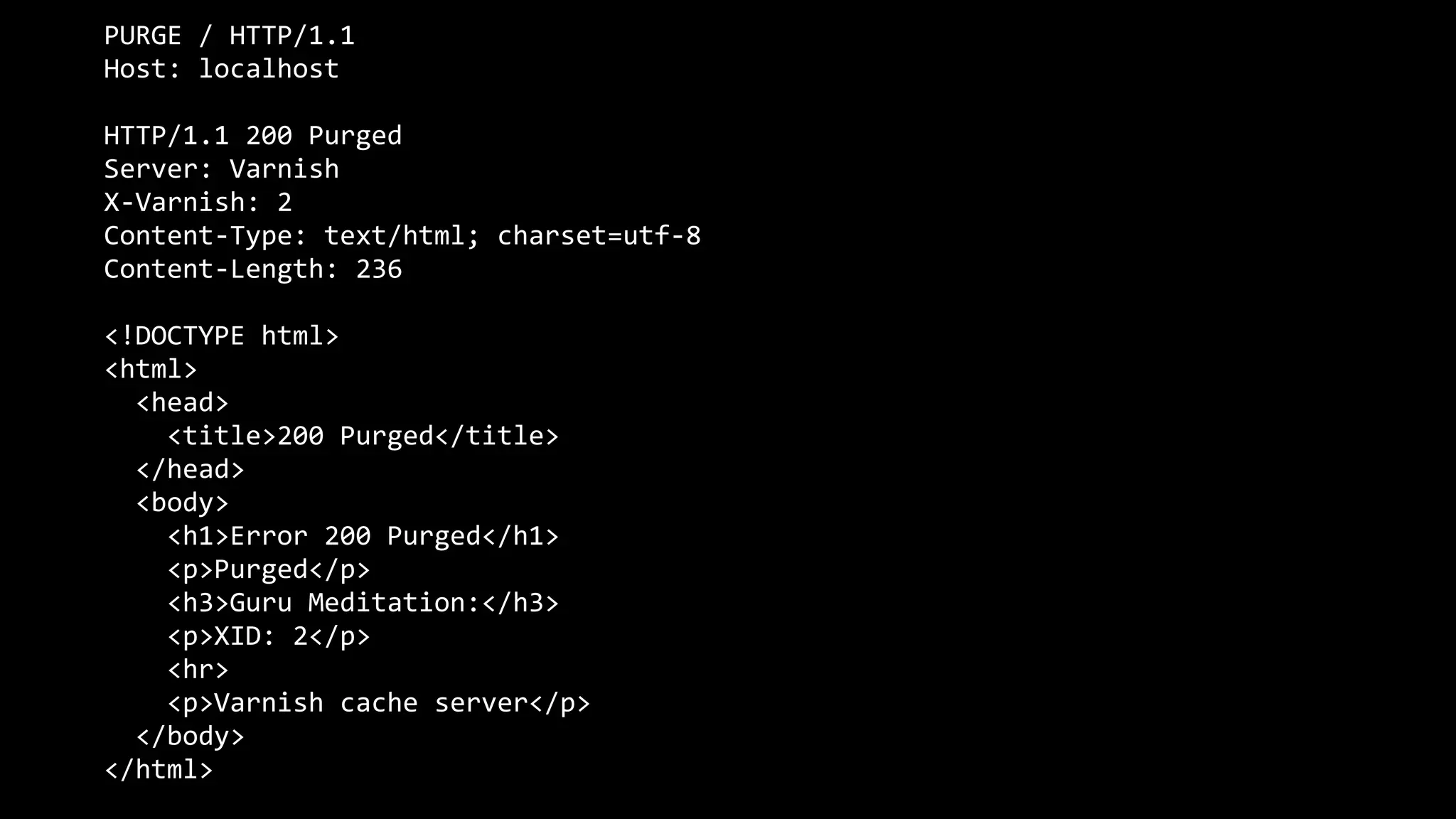 PURGE / HTTP/1.1
Host: localhost
HTTP/1.1 200 Purged
Server: Varnish
X-Varnish: 2
Content-Type: text/html; charset=utf-8
Content-Length: 236
<!DOCTYPE html>
<html>
<head>
<title>200 Purged</title>
</head>
<body>
<h1>Error 200 Purged</h1>
<p>Purged</p>
<h3>Guru Meditation:</h3>
<p>XID: 2</p>
<hr>
<p>Varnish cache server</p>
</body>
</html>
 