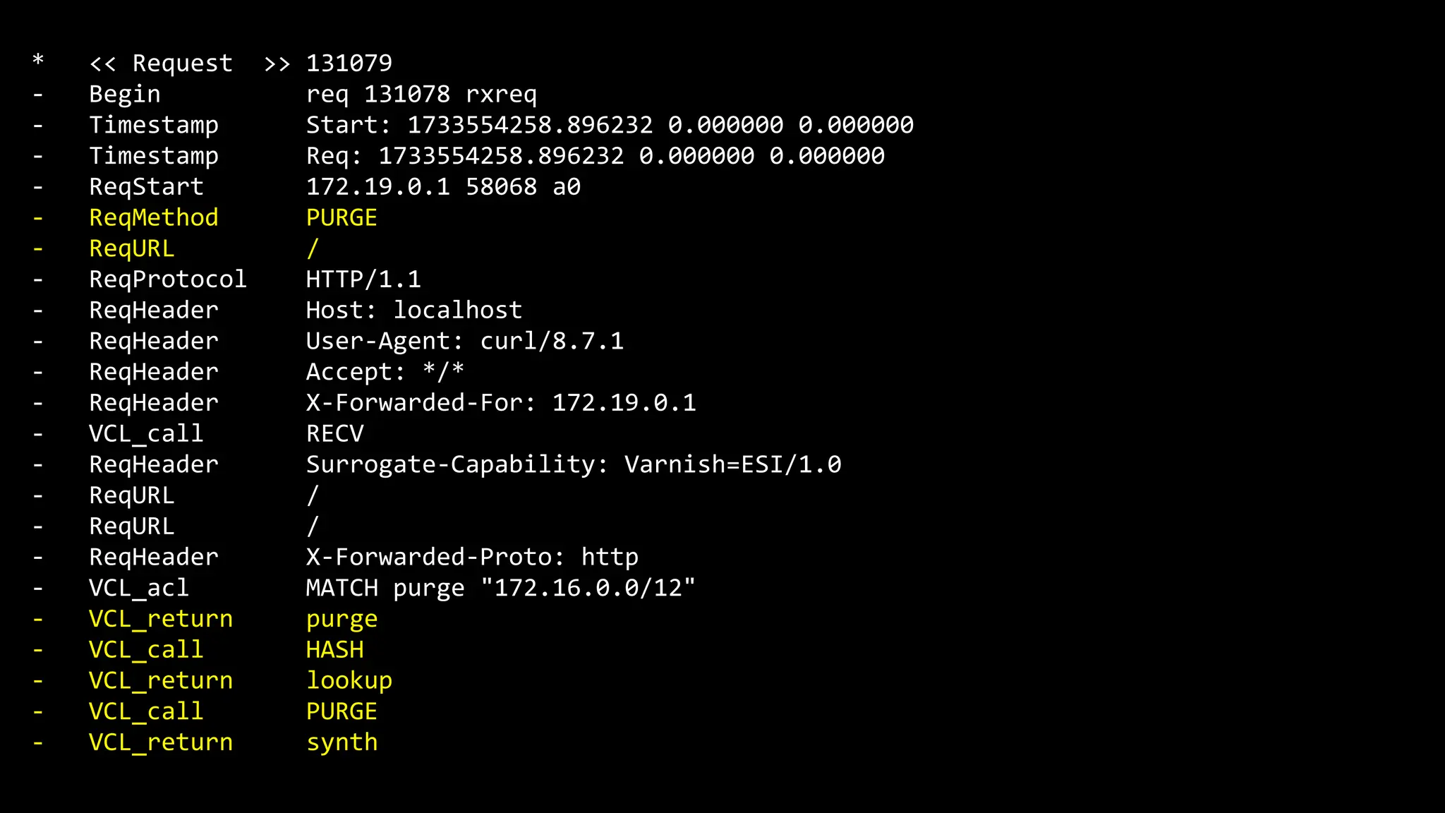 * << Request >> 131079
- Begin req 131078 rxreq
- Timestamp Start: 1733554258.896232 0.000000 0.000000
- Timestamp Req: 1733554258.896232 0.000000 0.000000
- ReqStart 172.19.0.1 58068 a0
- ReqMethod PURGE
- ReqURL /
- ReqProtocol HTTP/1.1
- ReqHeader Host: localhost
- ReqHeader User-Agent: curl/8.7.1
- ReqHeader Accept: */*
- ReqHeader X-Forwarded-For: 172.19.0.1
- VCL_call RECV
- ReqHeader Surrogate-Capability: Varnish=ESI/1.0
- ReqURL /
- ReqURL /
- ReqHeader X-Forwarded-Proto: http
- VCL_acl MATCH purge "172.16.0.0/12"
- VCL_return purge
- VCL_call HASH
- VCL_return lookup
- VCL_call PURGE
- VCL_return synth
 