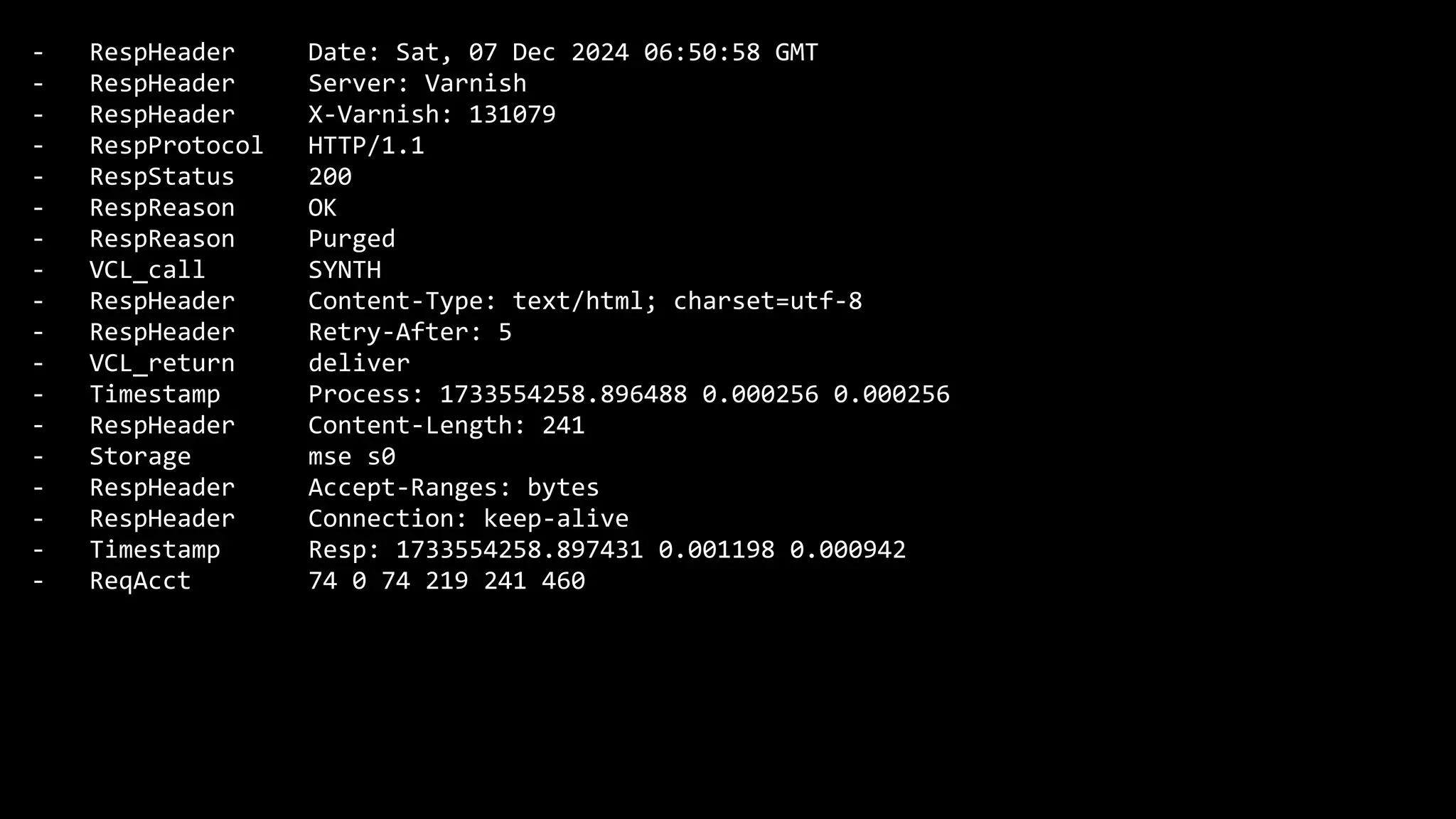 - RespHeader Date: Sat, 07 Dec 2024 06:50:58 GMT
- RespHeader Server: Varnish
- RespHeader X-Varnish: 131079
- RespProtocol HTTP/1.1
- RespStatus 200
- RespReason OK
- RespReason Purged
- VCL_call SYNTH
- RespHeader Content-Type: text/html; charset=utf-8
- RespHeader Retry-After: 5
- VCL_return deliver
- Timestamp Process: 1733554258.896488 0.000256 0.000256
- RespHeader Content-Length: 241
- Storage mse s0
- RespHeader Accept-Ranges: bytes
- RespHeader Connection: keep-alive
- Timestamp Resp: 1733554258.897431 0.001198 0.000942
- ReqAcct 74 0 74 219 241 460
 