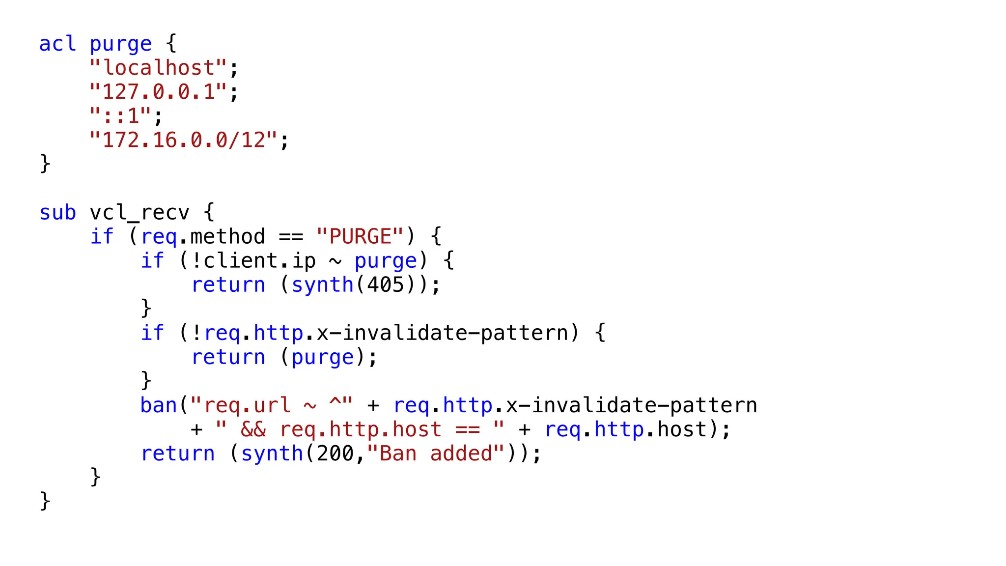 acl purge {
"localhost";
"127.0.0.1";
"::1";
"172.16.0.0/12";
}
sub vcl_recv {
if (req.method == "PURGE") {
if (!client.ip ~ purge) {
return (synth(405));
}
if (!req.http.x-invalidate-pattern) {
return (purge);
}
ban("req.url ~ ^" + req.http.x-invalidate-pattern
+ " && req.http.host == " + req.http.host);
return (synth(200,"Ban added"));
}
}
 