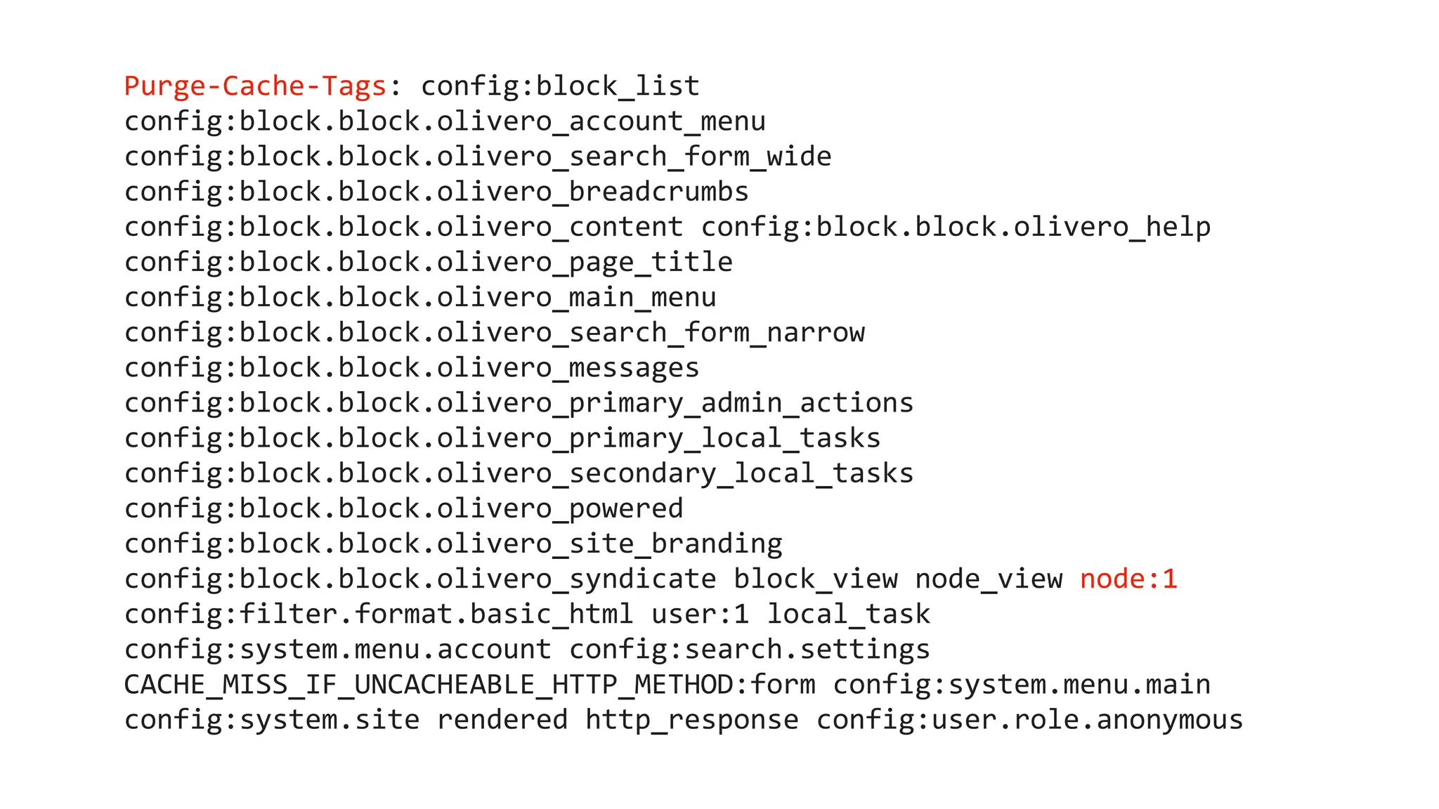 Purge-Cache-Tags: config:block_list
config:block.block.olivero_account_menu
config:block.block.olivero_search_form_wide
config:block.block.olivero_breadcrumbs
config:block.block.olivero_content config:block.block.olivero_help
config:block.block.olivero_page_title
config:block.block.olivero_main_menu
config:block.block.olivero_search_form_narrow
config:block.block.olivero_messages
config:block.block.olivero_primary_admin_actions
config:block.block.olivero_primary_local_tasks
config:block.block.olivero_secondary_local_tasks
config:block.block.olivero_powered
config:block.block.olivero_site_branding
config:block.block.olivero_syndicate block_view node_view node:1
config:filter.format.basic_html user:1 local_task
config:system.menu.account config:search.settings
CACHE_MISS_IF_UNCACHEABLE_HTTP_METHOD:form config:system.menu.main
config:system.site rendered http_response config:user.role.anonymous
 