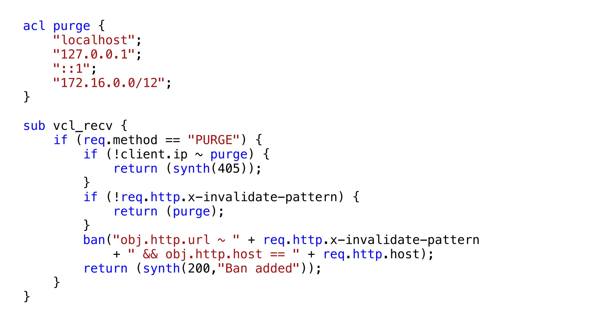acl purge {
"localhost";
"127.0.0.1";
"::1";
"172.16.0.0/12";
}
sub vcl_recv {
if (req.method == "PURGE") {
if (!client.ip ~ purge) {
return (synth(405));
}
if (!req.http.x-invalidate-pattern) {
return (purge);
}
ban("obj.http.url ~ " + req.http.x-invalidate-pattern
+ " && obj.http.host == " + req.http.host);
return (synth(200,"Ban added"));
}
}
 