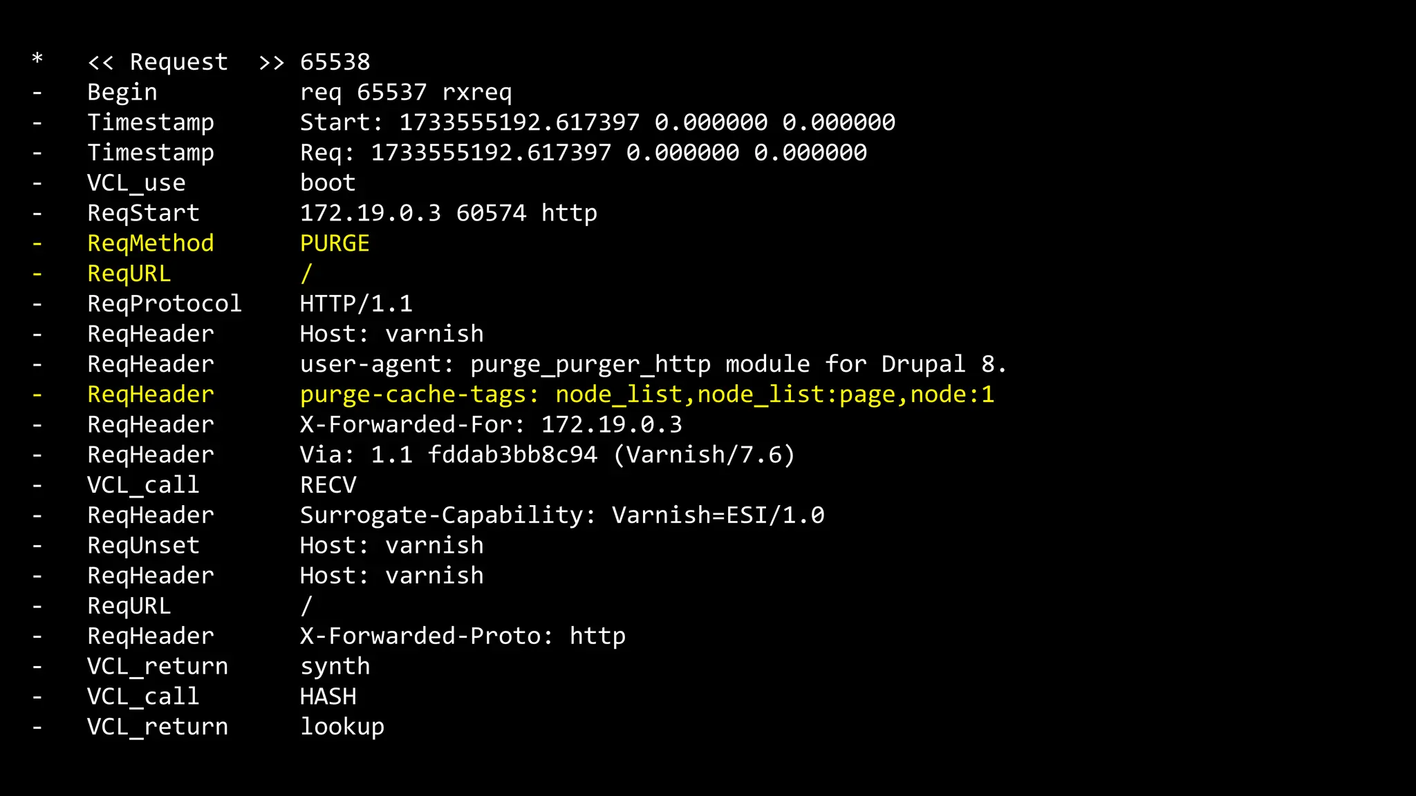 * << Request >> 65538
- Begin req 65537 rxreq
- Timestamp Start: 1733555192.617397 0.000000 0.000000
- Timestamp Req: 1733555192.617397 0.000000 0.000000
- VCL_use boot
- ReqStart 172.19.0.3 60574 http
- ReqMethod PURGE
- ReqURL /
- ReqProtocol HTTP/1.1
- ReqHeader Host: varnish
- ReqHeader user-agent: purge_purger_http module for Drupal 8.
- ReqHeader purge-cache-tags: node_list,node_list:page,node:1
- ReqHeader X-Forwarded-For: 172.19.0.3
- ReqHeader Via: 1.1 fddab3bb8c94 (Varnish/7.6)
- VCL_call RECV
- ReqHeader Surrogate-Capability: Varnish=ESI/1.0
- ReqUnset Host: varnish
- ReqHeader Host: varnish
- ReqURL /
- ReqHeader X-Forwarded-Proto: http
- VCL_return synth
- VCL_call HASH
- VCL_return lookup
 
