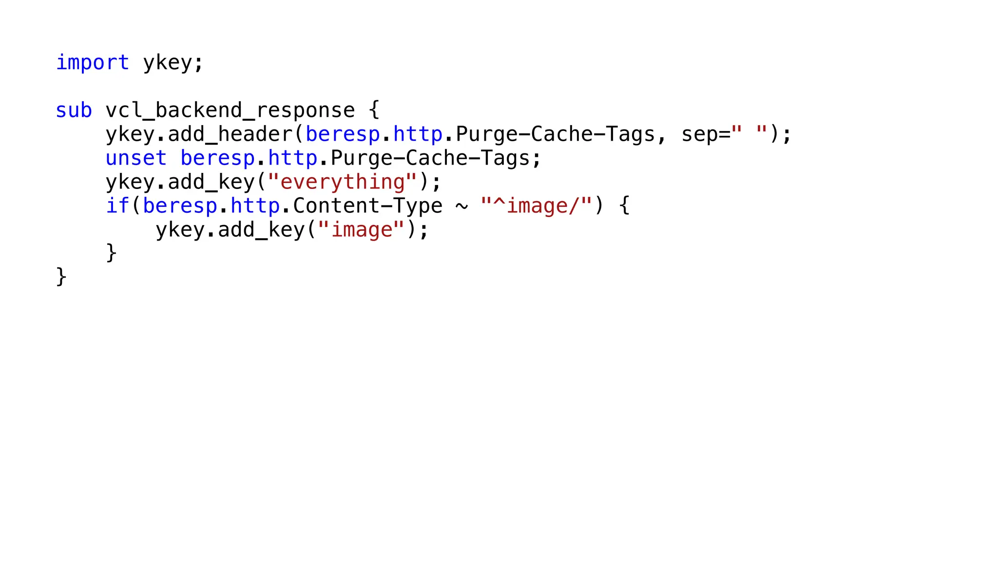 import ykey;
sub vcl_backend_response {
ykey.add_header(beresp.http.Purge-Cache-Tags, sep=" ");
unset beresp.http.Purge-Cache-Tags;
ykey.add_key("everything");
if(beresp.http.Content-Type ~ "^image/") {
ykey.add_key("image");
}
}
 