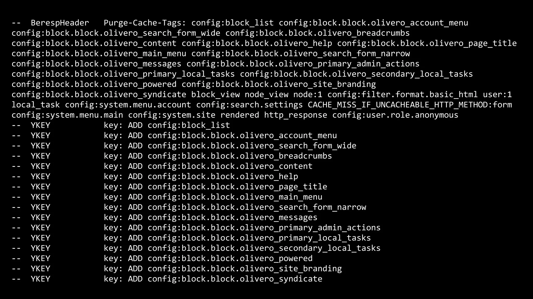 -- BerespHeader Purge-Cache-Tags: config:block_list config:block.block.olivero_account_menu
config:block.block.olivero_search_form_wide config:block.block.olivero_breadcrumbs
config:block.block.olivero_content config:block.block.olivero_help config:block.block.olivero_page_title
config:block.block.olivero_main_menu config:block.block.olivero_search_form_narrow
config:block.block.olivero_messages config:block.block.olivero_primary_admin_actions
config:block.block.olivero_primary_local_tasks config:block.block.olivero_secondary_local_tasks
config:block.block.olivero_powered config:block.block.olivero_site_branding
config:block.block.olivero_syndicate block_view node_view node:1 config:filter.format.basic_html user:1
local_task config:system.menu.account config:search.settings CACHE_MISS_IF_UNCACHEABLE_HTTP_METHOD:form
config:system.menu.main config:system.site rendered http_response config:user.role.anonymous
-- YKEY key: ADD config:block_list
-- YKEY key: ADD config:block.block.olivero_account_menu
-- YKEY key: ADD config:block.block.olivero_search_form_wide
-- YKEY key: ADD config:block.block.olivero_breadcrumbs
-- YKEY key: ADD config:block.block.olivero_content
-- YKEY key: ADD config:block.block.olivero_help
-- YKEY key: ADD config:block.block.olivero_page_title
-- YKEY key: ADD config:block.block.olivero_main_menu
-- YKEY key: ADD config:block.block.olivero_search_form_narrow
-- YKEY key: ADD config:block.block.olivero_messages
-- YKEY key: ADD config:block.block.olivero_primary_admin_actions
-- YKEY key: ADD config:block.block.olivero_primary_local_tasks
-- YKEY key: ADD config:block.block.olivero_secondary_local_tasks
-- YKEY key: ADD config:block.block.olivero_powered
-- YKEY key: ADD config:block.block.olivero_site_branding
-- YKEY key: ADD config:block.block.olivero_syndicate
 