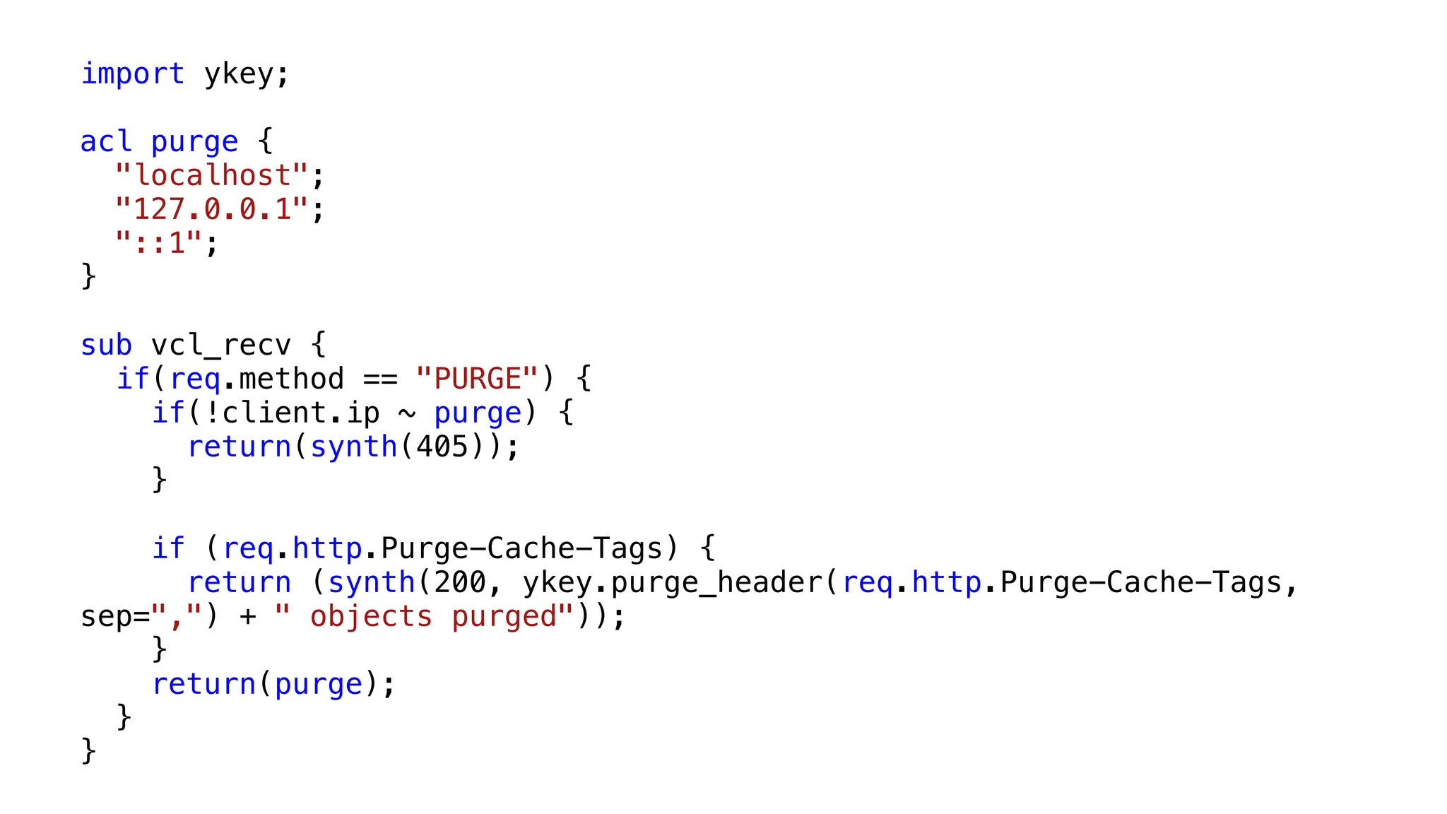 import ykey;
acl purge {
"localhost";
"127.0.0.1";
"::1";
}
sub vcl_recv {
if(req.method == "PURGE") {
if(!client.ip ~ purge) {
return(synth(405));
}
if (req.http.Purge-Cache-Tags) {
return (synth(200, ykey.purge_header(req.http.Purge-Cache-Tags,
sep=",") + " objects purged"));
}
return(purge);
}
}
 