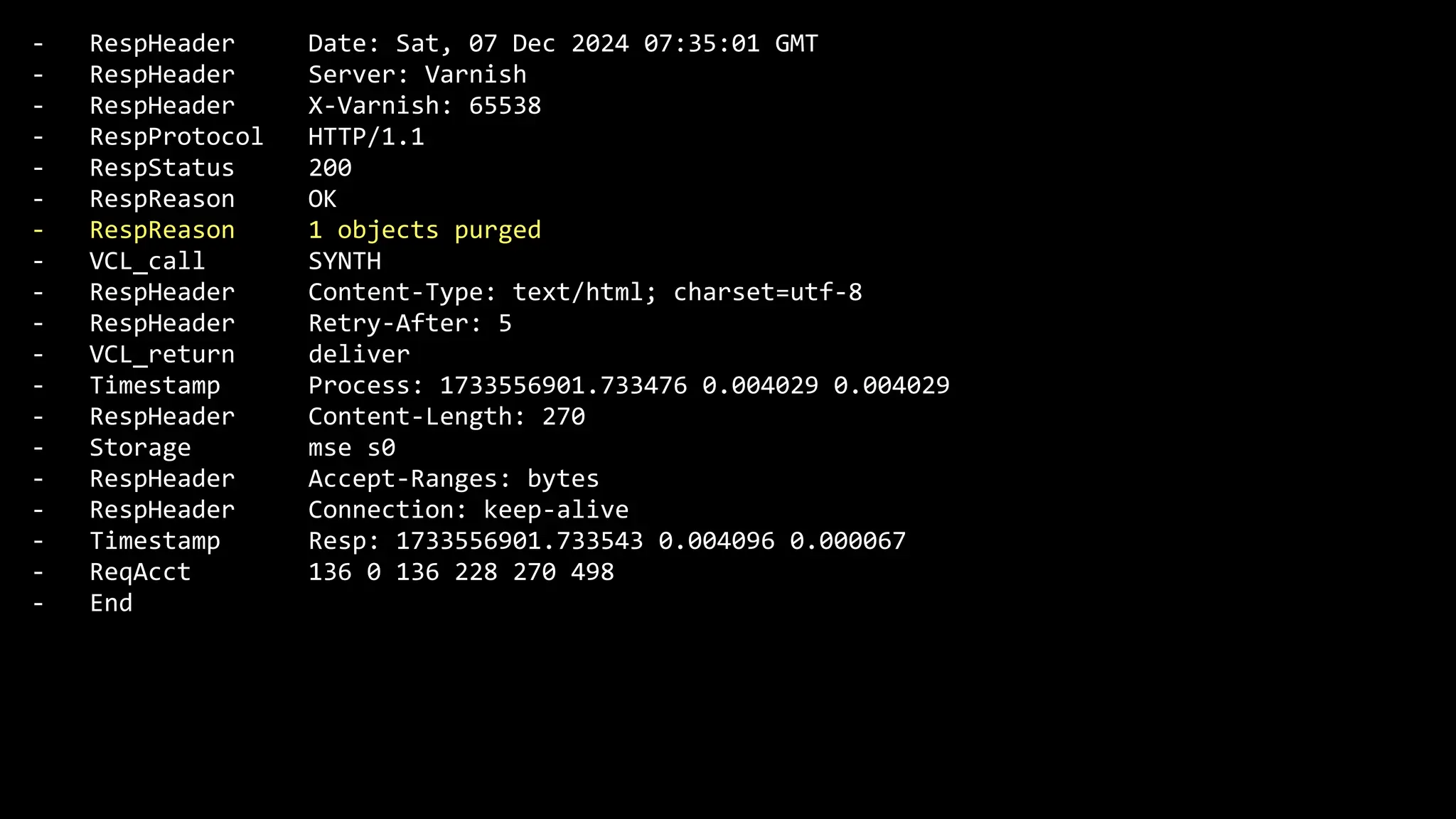 - RespHeader Date: Sat, 07 Dec 2024 07:35:01 GMT
- RespHeader Server: Varnish
- RespHeader X-Varnish: 65538
- RespProtocol HTTP/1.1
- RespStatus 200
- RespReason OK
- RespReason 1 objects purged
- VCL_call SYNTH
- RespHeader Content-Type: text/html; charset=utf-8
- RespHeader Retry-After: 5
- VCL_return deliver
- Timestamp Process: 1733556901.733476 0.004029 0.004029
- RespHeader Content-Length: 270
- Storage mse s0
- RespHeader Accept-Ranges: bytes
- RespHeader Connection: keep-alive
- Timestamp Resp: 1733556901.733543 0.004096 0.000067
- ReqAcct 136 0 136 228 270 498
- End
 