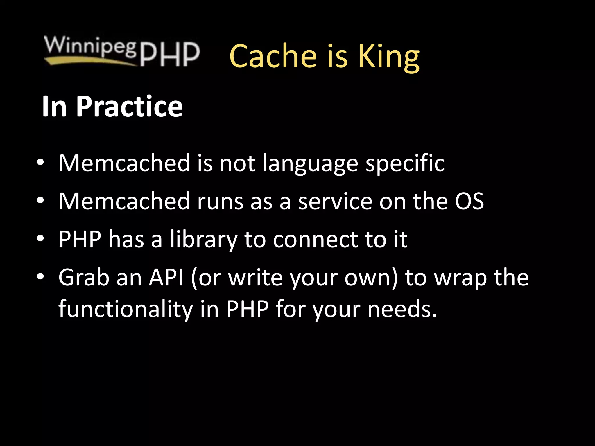 Cache is King
• Memcached is not language specific
• Memcached runs as a service on the OS
• PHP has a library to connect to it
• Grab an API (or write your own) to wrap the
functionality in PHP for your needs.
In Practice
 