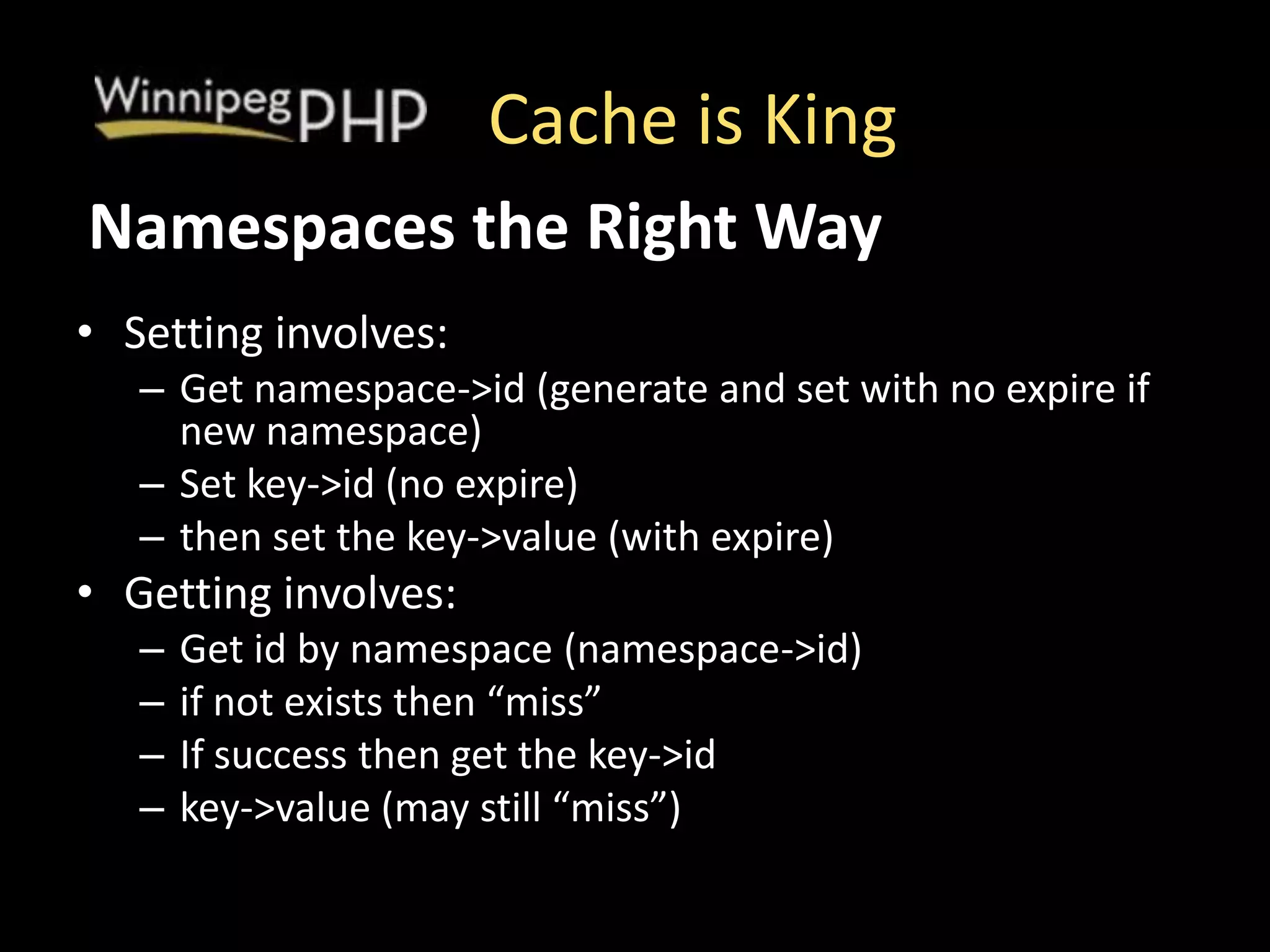Cache is King
• Setting involves:
– Get namespace->id (generate and set with no expire if
new namespace)
– Set key->id (no expire)
– then set the key->value (with expire)
• Getting involves:
– Get id by namespace (namespace->id)
– if not exists then “miss”
– If success then get the key->id
– key->value (may still “miss”)
Namespaces the Right Way
 