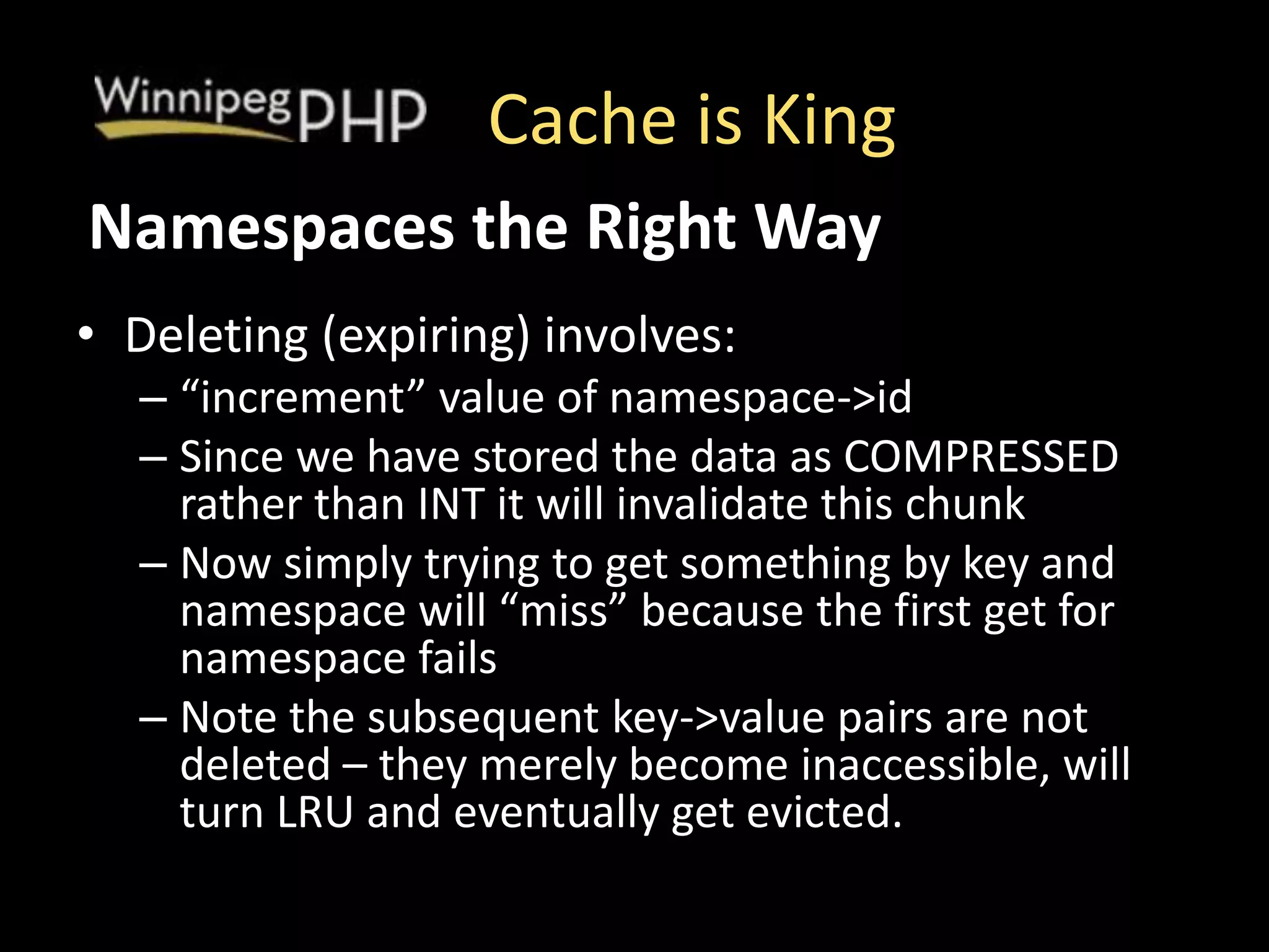 Cache is King
• Deleting (expiring) involves:
– “increment” value of namespace->id
– Since we have stored the data as COMPRESSED
rather than INT it will invalidate this chunk
– Now simply trying to get something by key and
namespace will “miss” because the first get for
namespace fails
– Note the subsequent key->value pairs are not
deleted – they merely become inaccessible, will
turn LRU and eventually get evicted.
Namespaces the Right Way
 