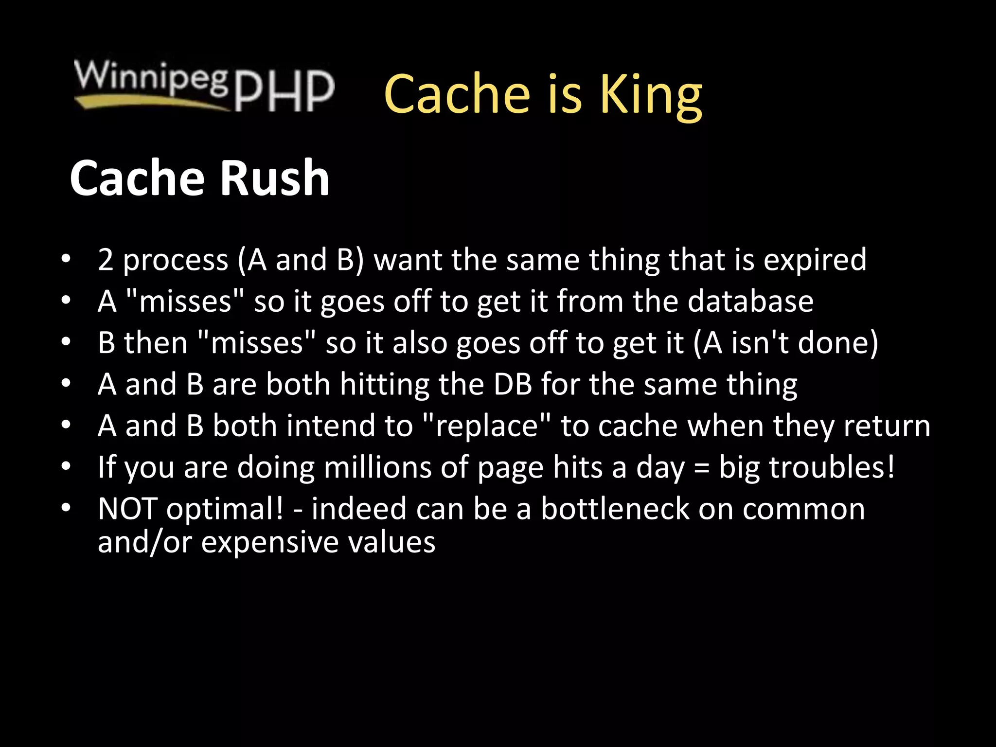 Cache is King
• 2 process (A and B) want the same thing that is expired
• A "misses" so it goes off to get it from the database
• B then "misses" so it also goes off to get it (A isn't done)
• A and B are both hitting the DB for the same thing
• A and B both intend to "replace" to cache when they return
• If you are doing millions of page hits a day = big troubles!
• NOT optimal! - indeed can be a bottleneck on common
and/or expensive values
Cache Rush
 