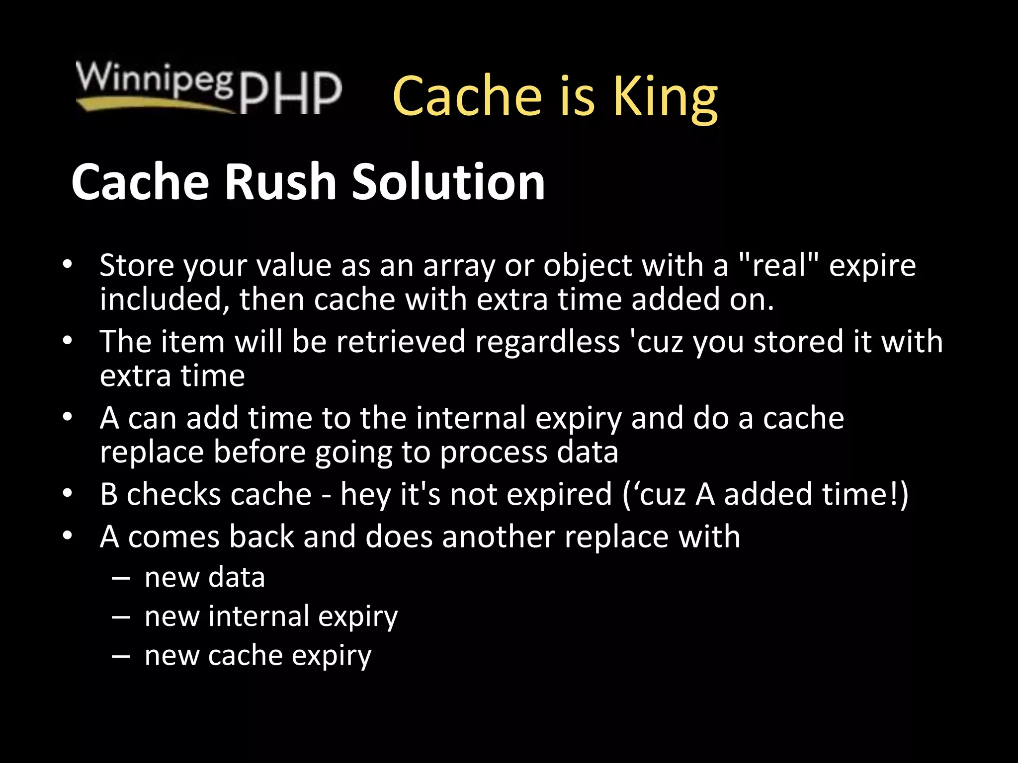 Cache is King
• Store your value as an array or object with a "real" expire
included, then cache with extra time added on.
• The item will be retrieved regardless 'cuz you stored it with
extra time
• A can add time to the internal expiry and do a cache
replace before going to process data
• B checks cache - hey it's not expired (‘cuz A added time!)
• A comes back and does another replace with
– new data
– new internal expiry
– new cache expiry
Cache Rush Solution
 